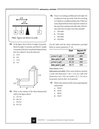 CHAPTER 3 • LearningExpress Mechanical  Spatial Aptitude
52
14. In the figure above, block A weighs 10 pounds,
block B weighs 15 pounds, and block C weighs
14 pounds.If the lever is perfectly balanced,then
how far is Block C from the fulcrum?
a. 10 ft
b. 6 ft
c. 12 ft
d. 3 ft
15. What is the volume of the three-dimensional
solid in the figure above?
a. 22.5 in3
b. 40.3 in3
c. 65.0 in3
d. 83.5 in3
16. Train A is traveling northbound at 60 mph. On
an adjacent track up north, Train B is traveling
at 75 mph in a southbound direction.If the two
trains departed from their respective stations at
the same time,and pass each other after 120 min-
utes, then how far apart were they initially?
a. 150 miles
b. 270 miles
c. 340 miles
d. 420 miles
Use the table and the client information provided
below to answer questions 17–18.
Cost Square ft.
covered
primer (1 gal) $12.00 400
latex paint (1 gal) $15.00 400
primer (
1
2
 gal) $7.25 200
latex paint (
1
2
 gal) $8.75 200
Client Name: Erik L.
Information provided: Client wants bedroom painted;
2 walls with dimensions 3 yds  8 ft, two walls with
dimensions 4 yd  8 ft, one window 3 ft  2 ft (not to
be painted), and one door (to be painted).
17. What is the total area of the room requiring paint
and primer?
a. 330 ft2
b. 336 ft2
c. 340 ft2
d. 346 ft2
2.5 
2
2.5
7.5
8
Note: Figure not drawn to scale.
A B C
4 ft
8 ft
–MECHANICAL APTITUDE–
 