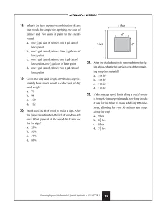 LearningExpress Mechanical  Spatial Aptitude • CHAPTER 3 53
18. What is the least expensive combination of cans
that would be ample for applying one coat of
primer and two coats of paint to the client’s
room?
a. one 
1
2
 gal can of primer, one 1 gal can of
latex paint
b. one 1 gal can of primer, three 
1
2
 gal cans of
latex paint
c. one 1 gal can of primer, one 1 gal can of
latex paint, one 
1
2
 gal can of latex paint
d. one 1 gal can of primer, two 1 gal cans of
latex paint
19. Given that dry sand weighs .059 lbs/in3
,approx-
imately how much would a cubic foot of dry
sand weigh?
a. 70
b. 98
c. 100
d. 102
20. Frank used 12 ft of wood to make a sign. After
the project was finished,three ft of wood was left
over. What percent of the wood did Frank use
for the sign?
a. 25%
b. 50%
c. 75%
d. 85%
21. After the shaded region is removed from the fig-
ure above,what is the surface area of the remain-
ing template material?
a. 108 in2
b. 108 ft2
c. 110 in2
d. 110 ft2
22. If the average speed limit along a truck’s route
is 50 mph,then approximately how long should
it take for the driver to make a delivery 400 miles
away, allowing for two 30 minute rest stops
along the way?
a. 9 hrs
b. 8
1
2
 hrs
c. 8 hrs
d. 7
1
2
 hrs
1 foot
1 foot
6
6
–MECHANICAL APTITUDE–
 