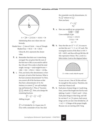 LearningExpress Mechanical  Spatial Aptitude • CHAPTER 3 57
A  
1
2
bh  
1
2
(12)(6)  (6)(6)  36
Substituting these area values into our
formula:
Shaded Area  
1
2
 Area of Circle  Area of Triangle
Shaded Area  56.52  36  20.52
Choice b, 20.5, represents the closest
value.
7. d. Remember that there are 4 crates being
averaged. You are given that the sum of
the first two is 200, so you need to add in
the 150 and 178 in order to find the total
weight. Average  total weight/#crates 
(200  150  178)/4  528/4  132 lbs.
8. c. First, you look at the denominator, or bot-
tom part, of each of the fractions. What is
the least common denominator? 16. Next,
you convert all of the fractions so that
they have a denominator of 16. For
instance, to convert 
5
8
″ you will multiply
top and bottom by 2. Thus, 
5
8
″ becomes

(
(
5
8


2
2
)
)
, which is 
1
1
0
6
″. Next, you change the
remaining fractions:

1
1
0
6
″ + 
1
3
6
″ + 
1
8
6
″ + 2
1
1
2
6
″
Adding you get:
2
3
1
3
6
″

3
1
3
6
″ is 33 divided by 16. 16 goes into 33
twice with a remainder of one. You stick
the remainder over the denominator, 16.
So, 
3
1
3
6
″ reduces to 2
1
1
6
″.
Now you have:
2″ + 2
1
1
6
″
4
1
1
6
″
9. a. Here you would set up a proportion:

1
3
1
3
r
n
a
a
c
i
k
ls
s
  
3
x
r
n
a
a
c
i
k
ls
s

Cross-multiply to get:
(11)(x)  (33)(3)
(11)(x)  99
(x)  9
10. b. Since the tiles are 12″  12″, it is easy to
see that they are 1′  1′, or 1 ft2
each. The
rectangular section of the floor is 10 ft 
8 ft  80 ft2
, and thus will need 80 tiles. 80
tiles represents 4 boxes. The 
1
2
 circle is a
little trickier. Look at the diagram below:
As you can see, 1 box of 20 tiles will not
be enough for this section. Therefore, she
must buy 6 boxes in all.
11. b. Each piece of piano hinge is 2 yards long.
First, convert this length into feet by mul-
tiplying: 2 yards  3 feet/1 yard  6 feet.
Each piano hinge is 6 feet long, and will
be cut into 6″, or 
1
2
 ft, pieces. Each uncut
hinge can be cut into 6 feet divided by 
1
2
 ft
 6/.5  12 hinges of the proper length.
Because you are starting with 5 long
= whole or nearly whole tile required
O
–MECHANICAL APTITUDE–
 