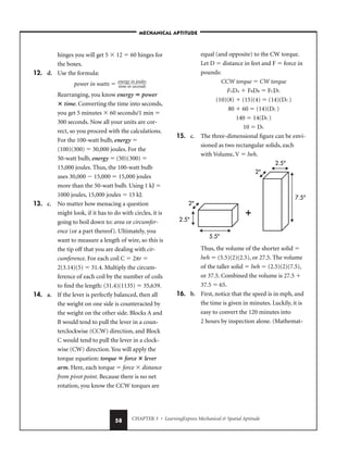 CHAPTER 3 • LearningExpress Mechanical  Spatial Aptitude
58
hinges you will get 5  12  60 hinges for
the boxes.
12. d. Use the formula:
power in watts  
e
ti
n
m
er
e
g
i
y
n
in
sec
jo
o
u
n
l
d
e
s
s

Rearranging, you know energy  power
 time. Converting the time into seconds,
you get 5 minutes  60 seconds/1 min 
300 seconds. Now all your units are cor-
rect, so you proceed with the calculations.
For the 100-watt bulb, energy 
(100)(300)  30,000 joules. For the
50-watt bulb, energy  (50)(300) 
15,000 joules. Thus, the 100-watt bulb
uses 30,000  15,000  15,000 joules
more than the 50-watt bulb. Using 1 kJ 
1000 joules, 15,000 joules  15 kJ.
13. c. No matter how menacing a question
might look, if it has to do with circles, it is
going to boil down to: area or circumfer-
ence (or a part thereof). Ultimately, you
want to measure a length of wire, so this is
the tip off that you are dealing with cir-
cumference. For each coil C  2πr 
2(3.14)(5)  31.4. Multiply the circum-
ference of each coil by the number of coils
to find the length: (31.4)(1135)  35,639.
14. a. If the lever is perfectly balanced, then all
the weight on one side is counteracted by
the weight on the other side. Blocks A and
B would tend to pull the lever in a coun-
terclockwise (CCW) direction, and Block
C would tend to pull the lever in a clock-
wise (CW) direction. You will apply the
torque equation: torque  force  lever
arm. Here, each torque  force  distance
from pivot point. Because there is no net
rotation, you know the CCW torques are
equal (and opposite) to the CW torque.
Let D  distance in feet and F  force in
pounds:
CCW torque  CW torque
FADA  FBDB  FCDC
(10)(8)  (15)(4)  (14)(DC )
80  60  (14)(DC )
140  14(DC )
10  DC
15. c. The three-dimensional figure can be envi-
sioned as two rectangular solids, each
with Volume, V  lwh.
Thus, the volume of the shorter solid 
lwh  (5.5)(2)(2.5), or 27.5. The volume
of the taller solid  lwh  (2.5)(2)(7.5),
or 37.5. Combined the volume is 27.5 
37.5  65.
16. b. First, notice that the speed is in mph, and
the time is given in minutes. Luckily, it is
easy to convert the 120 minutes into
2 hours by inspection alone. (Mathemat-
+
2
2
2.5
2.5
7.5
5.5
–MECHANICAL APTITUDE–
 