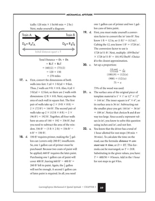 LearningExpress Mechanical  Spatial Aptitude • CHAPTER 3 59
ically: 120 min  1 hr/60 min  2 hr.)
Next, make yourself a diagram:
Total Distance  DA  DB
 RAT  RBT
 (60)(2)  (75)(2)
 120  150
 270 miles
17. a. First, convert the dimensions of both
walls into feet: 3 yd  3 ft/yd  9 feet.
Thus, 2 walls are 9 ft  8 ft. Also, 4 yd 
3 ft/yd  12 feet, so there are 2 walls with
dimensions 12 ft  8 ft. Next, express the
area of each wall in square feet. The first
pair of walls take up 2  (9 ft  8 ft) 
2  (72 ft2
)  144 ft2
. The second pair of
walls take up 2  (12 ft  8 ft)  2 
(96 ft2
)  192 ft2
. Together, all four walls
have an area of 144  192  336 ft2
, but
you need to subtract the area of the win-
dow. 336 ft2
 (3 ft  2 ft)  336 ft2

6 ft2
 330 ft2
.
18. d. 330 ft2
requires primer, making the 
1
2
 gal-
lon can (covers only 200 ft2
) insufficient.
So, one 1 gallon can of primer must be
purchased. Because two coats of paint will
be applied, 660 ft2
requires the latex paint.
Purchasing one 1 gallon can of paint will
cover 400 ft2
, leaving 660 ft2
 400 ft2

260 ft2
left to paint. Again, the 
1
2
 gallon
will not be enough. A second 1 gallon can
of latex paint is required. In all, you need
one 1 gallon can of primer and two 1 gal-
lon cans of latex paint.
19. d. First, you must make yourself a conver-
sion factor to convert the in3
into ft3
. You
know 1 ft  12 in, so (1 ft)3
 (12 in)3
.
Cubing the 12, you know 1 ft3
 1728 in3
.
The conversion factor to use is
1728 in3
/1 ft3
. Next, multiply: .059 lbs/in3
 1728 in3
/1 ft3
 101.952 lbs/ft3
. Choice
d is the closest approximation.
20. c. Set up a proportion:

1
9
2
f
f
t
t
u
t
s
o
e
t
d
al
  
10
x
0

(100)(9)  (12)(x)
(900)  (12)(x)
75  x
75% of the wood was used.
21. a. The surface area of the original piece of
template material is 1′  1′ or 12″  12″
 144 in2
. The inner square is 6″  6″, so
its surface area is 36 in2
. Subtracting out
the smaller piece you get: 144 in2
 36 in2
 108 in2
. Notice that choices b and d are
way too large. Since a and c represent val-
ues in in2
, you know to solve this question
using inches and in2
, and not feet.
22. a. You know that the driver has a total of
1 hour allotted for rest stops (30 min 
30 min). To calculate the time on the
road, use the formula: distance  con-
stant rate  time, or D  RT. This for-
mula can be rearranged, so T  D/R.
Substituting in the given values, you have:
T  400/50  8 hours. Add in the 1 hour
for rest stops to get 9 hrs.
Train A Train B
D = R T
A A
A D = R TB
B B
Initial distance apart = ?
–MECHANICAL APTITUDE–
 