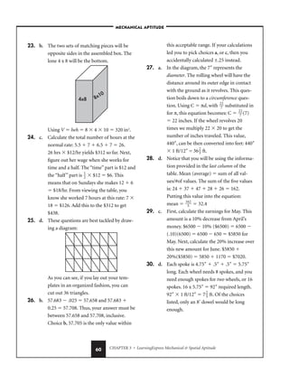 CHAPTER 3 • LearningExpress Mechanical  Spatial Aptitude
60
23. b. The two sets of matching pieces will be
opposite sides in the assembled box. The
lone 4 x 8 will be the bottom.
Using V  lwh  8  4  10  320 in3
.
24. c. Calculate the total number of hours at the
normal rate: 5.5  7  6.5  7  26.
26 hrs  $12/hr yields $312 so far. Next,
figure out her wage when she works for
time and a half. The “time” part is $12 and
the “half” part is 
1
2
  $12  $6. This
means that on Sundays she makes 12  6
 $18/hr. From viewing the table, you
know she worked 7 hours at this rate: 7 
18  $126. Add this to the $312 to get
$438.
25. d. These questions are best tackled by draw-
ing a diagram:
As you can see, if you lay out your tem-
plates in an organized fashion, you can
cut out 36 triangles.
26. b. 57.683  .025  57.658 and 57.683 
0.25  57.708. Thus, your answer must be
between 57.658 and 57.708, inclusive.
Choice b, 57.705 is the only value within
this acceptable range. If your calculations
led you to pick choices a, or c, then you
accidentally calculated ±.25 instead.
27. a. In the diagram, the 7″ represents the
diameter. The rolling wheel will have the
distance around its outer edge in contact
with the ground as it revolves. This ques-
tion boils down to a circumference ques-
tion. Using C  πd, with 
2
7
2
 substituted in
for π, this equation becomes: C  
2
7
2
(7)
 22 inches. If the wheel revolves 20
times we multiply 22  20 to get the
number of inches traveled. This value,
440″, can be then converted into feet: 440″
 1 ft/12″ = 36
2
3
 ft.
28. d. Notice that you will be using the informa-
tion provided in the last column of the
table. Mean (average)  sum of all val-
ues/#of values. The sum of the five values
is: 24  37  47  28  26  162.
Putting this value into the equation:
mean  
16
5
2
  32.4
29. c. First, calculate the earnings for May. This
amount is a 10% decrease from April’s
money. $6500  10% ($6500)  6500 
(.10)(6500)  6500  650  $5850 for
May. Next, calculate the 20% increase over
this new amount for June. $5850 
20%($5850)  5850  1170  $7020.
30. d. Each spoke is 4.75″  .5″  .5″  5.75″
long. Each wheel needs 8 spokes, and you
need enough spokes for two wheels, or 16
spokes. 16 x 5.75″  92″ required length.
92″  1 ft/12″  7
2
3
 ft. Of the choices
listed, only an 8′ dowel would be long
enough.
4x8 8x10
–MECHANICAL APTITUDE–
 