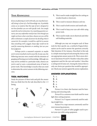 LearningExpress Mechanical  Spatial Aptitude • CHAPTER 3 61
TOOL KNOWLEDGE
If you are planning to work with tools,you may find your-
self sitting in front of a Tool Knowledge test. It probably
comes as no surprise that this type of test is designed to
test how familiar you are with specific tools. You simply
match the tool to its function. In a matching question sce-
nario, save any unfamiliar tools for last. Even though you
might not know what a tool does, chances are you will be
able to eliminate a couple of answers by deciding what it
cannot do. For example, it would be a safe bet to assume
that something with a jagged, sharp edge would not be
used for measuring diameters or sanding. Just use your
best judgment.
Perhaps you’re a seasoned carpenter or maybe
you’ve never touched a tool in your life.In any case,the
following exercises were created with the intention of
gauging and honing your tool knowledge.Although you
may not be certified in a particular trade, chances are
you’ve used or seen a conventional array of hand or
power tools. This knowledge is exactly what you need
to determine the correct answers in the following exer-
cises.
TOOL MATCHING
Study the pictures of these tools and pick the answer
that you think best fits the task described in the 1–5
listing.
1. This is used to make straight lines for cutting on
wooden boards or sheetrock.
2. This is used to measure distances and size.
3. This is used to both remove and install nails.
4. This is used to keep your eyes safe while using
power tools.
5. This is used to make cuts in sheetrock and other
soft building materials.
Although you may not recognize each of these
tools for their specific use, a method of logical elimi-
nation can be used to answer the questions correctly.
Take Question #2 for instance. Described in this task
is a simple measuring tool and among the choices only
one appropriate answer seems to fit.This is more obvi-
ous in Questions #4 and #5.Number 4 describes safety
equipment used for the eyes and number 5 describes
a cutting tool of some sort.Among the choices there is
only one choice per question that would be appropri-
ate.Check your answers against the answer explanation.
ANSWER EXPLANATIONS:
1. c.
2. d.
3. a.
4. e.
5. b.
Picture A is a basic claw hammer used for ham-
mering and extracting nails.
Picture B is a common razor knife used for most
light duty cutting purposes.
Picture C is a T-square commonly used for mak-
ing straight lines.
Picture D is a tape measure commonly used for
most measuring purposes.
Picture E is a pair of safety goggles used to pro-
tect your eyes while using equipment.
(A) (B) (C)
(D) (E)
–MECHANICAL APTITUDE–
 