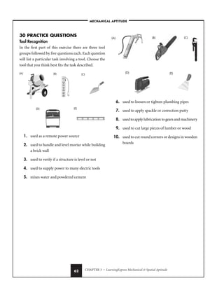 CHAPTER 3 • LearningExpress Mechanical  Spatial Aptitude
62
30 PRACTICE QUESTIONS
Tool Recognition
In the first part of this exercise there are three tool
groups followed by five questions each. Each question
will list a particular task involving a tool. Choose the
tool that you think best fits the task described.
1. used as a remote power source
2. used to handle and level mortar while building
a brick wall
3. used to verify if a structure is level or not
4. used to supply power to many electric tools
5. mixes water and powdered cement
6. used to loosen or tighten plumbing pipes
7. used to apply spackle or correction putty
8. used to apply lubrication to gears and machinery
9. used to cut large pieces of lumber or wood
10. used to cut round corners or designs in wooden
boards
(A) (C)
(B)
(D) (E)
(A) (B) (C)
(D) (E)
–MECHANICAL APTITUDE–
 