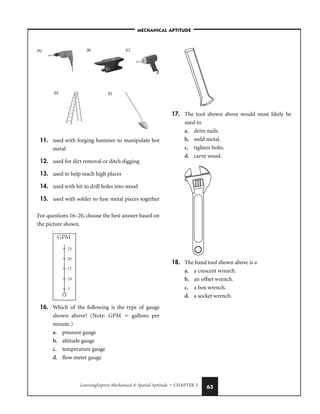 LearningExpress Mechanical  Spatial Aptitude • CHAPTER 3 63
11. used with forging hammer to manipulate hot
metal
12. used for dirt removal or ditch digging
13. used to help reach high places
14. used with bit to drill holes into wood
15. used with solder to fuse metal pieces together
For questions 16–20, choose the best answer based on
the picture shown.
16. Which of the following is the type of gauge
shown above? (Note: GPM  gallons per
minute.)
a. pressure gauge
b. altitude gauge
c. temperature gauge
d. flow meter gauge
17. The tool shown above would most likely be
used to
a. drive nails.
b. weld metal.
c. tighten bolts.
d. carve wood.
18. The hand tool shown above is a
a. a crescent wrench.
b. an offset wrench.
c. a box wrench.
d. a socket wrench.
(A) (C)
(B)
(D) (E)
–MECHANICAL APTITUDE–
 