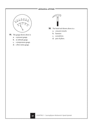 CHAPTER 3 • LearningExpress Mechanical  Spatial Aptitude
64
19. The gauge shown above is
a. a pressure gauge.
b. an altitude gauge.
c. a temperature gauge.
d. a flow meter gauge.
20. The hand tool shown above is a
a. crescent wrench.
b. hammer.
c. screwdriver.
d. pair of pliers.
0
C
80
20
F
40
-20
-40
-20
0 20 40 60
-40
–MECHANICAL APTITUDE–
 