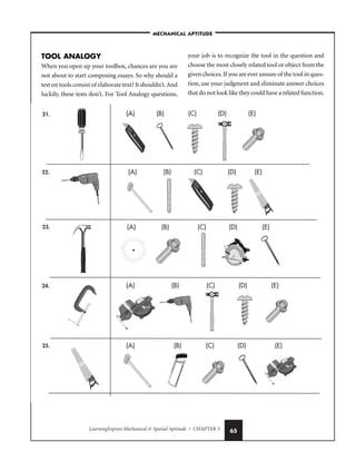 LearningExpress Mechanical  Spatial Aptitude • CHAPTER 3 65
TOOL ANALOGY
When you open up your toolbox, chances are you are
not about to start composing essays. So why should a
test on tools consist of elaborate text? It shouldn’t.And
luckily, these tests don’t. For Tool Analogy questions,
your job is to recognize the tool in the question and
choose the most closely related tool or object from the
given choices.If you are ever unsure of the tool in ques-
tion, use your judgment and eliminate answer choices
that do not look like they could have a related function.
–MECHANICAL APTITUDE–
21.
22.
23.
24.
25.
(D)
(A) (B) (C) (E)
(D)
(A) (B) (C) (E)
(D)
(A) (B) (C) (E)
(D)
(A) (B) (C) (E)
(D)
(A) (B) (C) (E)
 