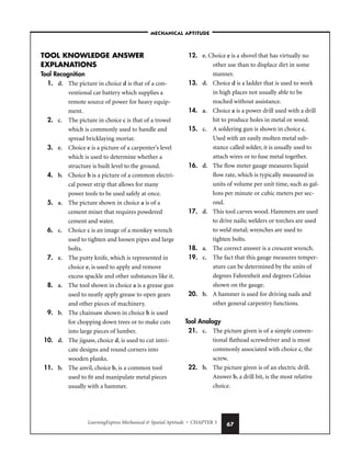 LearningExpress Mechanical  Spatial Aptitude • CHAPTER 3 67
TOOL KNOWLEDGE ANSWER
EXPLANATIONS
Tool Recognition
1. d. The picture in choice d is that of a con-
ventional car battery which supplies a
remote source of power for heavy equip-
ment.
2. c. The picture in choice c is that of a trowel
which is commonly used to handle and
spread bricklaying mortar.
3. e. Choice e is a picture of a carpenter’s level
which is used to determine whether a
structure is built level to the ground.
4. b. Choice b is a picture of a common electri-
cal power strip that allows for many
power tools to be used safely at once.
5. a. The picture shown in choice a is of a
cement mixer that requires powdered
cement and water.
6. c. Choice c is an image of a monkey wrench
used to tighten and loosen pipes and large
bolts.
7. e. The putty knife, which is represented in
choice e, is used to apply and remove
excess spackle and other substances like it.
8. a. The tool shown in choice a is a grease gun
used to neatly apply grease to open gears
and other pieces of machinery.
9. b. The chainsaw shown in choice b is used
for chopping down trees or to make cuts
into large pieces of lumber.
10. d. The jigsaw, choice d, is used to cut intri-
cate designs and round corners into
wooden planks.
11. b. The anvil, choice b, is a common tool
used to fit and manipulate metal pieces
usually with a hammer.
12. e. Choice e is a shovel that has virtually no
other use than to displace dirt in some
manner.
13. d. Choice d is a ladder that is used to work
in high places not usually able to be
reached without assistance.
14. a. Choice a is a power drill used with a drill
bit to produce holes in metal or wood.
15. c. A soldering gun is shown in choice c.
Used with an easily molten metal sub-
stance called solder, it is usually used to
attach wires or to fuse metal together.
16. d. The flow meter gauge measures liquid
flow rate, which is typically measured in
units of volume per unit time, such as gal-
lons per minute or cubic meters per sec-
ond.
17. d. This tool carves wood. Hammers are used
to drive nails; welders or torches are used
to weld metal; wrenches are used to
tighten bolts.
18. a. The correct answer is a crescent wrench.
19. c. The fact that this gauge measures temper-
ature can be determined by the units of
degrees Fahrenheit and degrees Celsius
shown on the gauge.
20. b. A hammer is used for driving nails and
other general carpentry functions.
Tool Analogy
21. c. The picture given is of a simple conven-
tional flathead screwdriver and is most
commonly associated with choice c, the
screw.
22. b. The picture given is of an electric drill.
Answer b, a drill bit, is the most relative
choice.
–MECHANICAL APTITUDE–
 