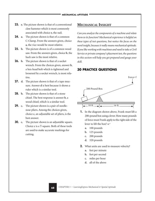CHAPTER 3 • LearningExpress Mechanical  Spatial Aptitude
68
23. e. The picture shown is that of a conventional
claw hammer which is most commonly
associated with choice e, the nail.
24. a. The picture shown is that of a common
C-Clamp. From the answers given, choice
a, the vice would be most relative.
25. b. The picture shown is of a common wood
saw. From the answers given, choice b, the
hack saw is the most relative.
26. b. The picture shown is that of a socket
wrench. From the choices given, answer b,
a hex-head bolt which is tightened and
loosened by a socket wrench, is most rela-
tive.
27. d. The picture shown is that of a tape mea-
sure. Answer d is best because it shows a
ruler which is a similar tool.
28. b. The picture shown is that of a stone
chisel. The best response is answer b, a
wood chisel, which is a similar tool.
29. c. The picture shown is a pair of needle-
nose pliers. Among the choices given,
choice c, an adjustable set of pliers, is the
best answer.
30. c. The picture shown is an adjustable square.
Choice c is a T-square. Both of these tools
are used to make accurate markings for
cutting.
MECHANICAL INSIGHT
Can you analyze the components of a machine and relate
them to its function? Mechanical experience is helpful on
these types of test questions, but notice the focus on the
word insight,because it really means mechanical aptitude.
If you like working with machines and need to take a Civil
Service or private company’s placement test, the questions
in this section will help you get prepared and gauge your
skill.
30 PRACTICE QUESTIONS
1. In the diagram shown above, Frank must lift a
200-pound box using a lever.How many pounds
of force must Frank apply to the right side of the
lever to lift the box? wx
a. 100 pounds
b. 125 pounds
c. 200 pounds
d. 320 pounds
2. What units are used to measure velocity?
a. feet per minute
b. feet per second
c. miles per hour
d. all of the above
–MECHANICAL APTITUDE–
 