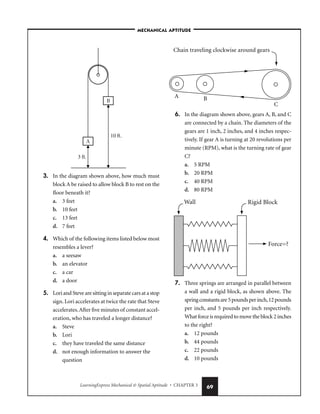 LearningExpress Mechanical  Spatial Aptitude • CHAPTER 3 69
3. In the diagram shown above, how much must
block A be raised to allow block B to rest on the
floor beneath it?
a. 3 feet
b. 10 feet
c. 13 feet
d. 7 feet
4. Which of the following items listed below most
resembles a lever?
a. a seesaw
b. an elevator
c. a car
d. a door
5. Lori and Steve are sitting in separate cars at a stop
sign. Lori accelerates at twice the rate that Steve
accelerates.After five minutes of constant accel-
eration, who has traveled a longer distance?
a. Steve
b. Lori
c. they have traveled the same distance
d. not enough information to answer the
question
6. In the diagram shown above, gears A, B, and C
are connected by a chain. The diameters of the
gears are 1 inch, 2 inches, and 4 inches respec-
tively. If gear A is turning at 20 revolutions per
minute (RPM), what is the turning rate of gear
C?
a. 5 RPM
b. 20 RPM
c. 40 RPM
d. 80 RPM
7. Three springs are arranged in parallel between
a wall and a rigid block, as shown above. The
springconstantsare5poundsperinch,12pounds
per inch, and 5 pounds per inch respectively.
What force is required to move the block 2 inches
to the right?
a. 12 pounds
b. 44 pounds
c. 22 pounds
d. 10 pounds
–MECHANICAL APTITUDE–
 