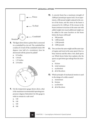 CHAPTER 3 • LearningExpress Mechanical  Spatial Aptitude
70
8. The figure above shows a piston that is connected
to a crankshaft by a tie rod. The crankshaft has
a radius of 1.0 inch.If the crankshaft rotates 180
degrees (one half of a revolution), how far
downward will the piston be pulled?
a. 0.5 inches
b. 1.0 inch
c. 1.33 inches
d. 2.0 inches
9. On the temperature gauge shown above, what
is the maximum recommended operating tem-
perature (degrees Fahrenheit) for this gauge in
order to remain in a safe zone?
a. 120
b. 140
c. 160
d. 180
10. A concrete beam has a maximum strength of
3,000 psi (pounds per square inch).In an exper-
iment,a 500-pound weight is placed in the cen-
ter of the beam, and the stress in the beam is
measured to be 1,000 psi. If the stresses in the
beam continue to increase at the same rate with
added weight,how much additional weight can
be added to the same location on the beam
before the beam will break?
a. 500 pounds
b. 1,000 pounds
c. 1,500 pounds
d. 3,000 pounds
11. Two cars have the same weight and the same type
of engine and travel at the same speed. One is a
boxy minivan and the other a low, sleek sports
car. Which factor below best explains why the
sports car gets better gas mileage than the mini-
van?
a. friction
b. wind resistance
c. acceleration
d. all of the above
12. Which principle of mechanical motion is used
in the design of a roller coaster?
a. momentum
b. friction
c. acceleration
d. all of the above
–MECHANICAL APTITUDE–
 