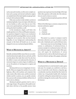 CHAPTER 1 • LearningExpress Mechanical & Spatial Aptitude
2
such as axes and wrenches,as well as more complex sys-
tems such as pumps and internal combustion engines
are standard tools of the trade.Spatial concepts go hand-
in-hand with mechanical ability.
If the exam you have to take includes a section on
mechanical aptitude,it may cover topics with which you
are very familiar, as well as some that are new. If the
exam covers spatial aptitude, you’ll get lots of practice
solving that kind of problem as well.
In this introductory chapter, you’ll find a few
sample questions to try.Next,you’ll be given many prac-
tice questions designed to improve your mechanical,
spatial,and symbol reasoning abilities.Last,you can take
a diagnostic test to practice what you have learned.
Regardless of your background, understanding the
concepts in this book will benefit you on an exam
designed to test your mechanical/spatial abilities.
WHAT IS MECHANICAL ABILITY?
Basically,mechanical ability means that you can under-
stand mechanical principles,devices,and tools,and the
everyday physics that make them work. You also have
the ability to reason and understand the direction of
movement of gears in a system of gears.In addition,you
can see the patterns of moving parts in engines and
machines.
Mechanical devices are an integral part of every-
day life.When you imagine the numbers of cars on the
highways, offices with machines and computers that
make routine office duties easier, and the recreational
vehicles used for vacations, you can quickly calculate
that a person with mechanical abilities will have lots of
work to do in a lifetime.
Mechanical aptitude questions tend to cover a
wide range of topics.The questions will usually be mul-
tiple choice with four or five possible answers. Some
questions may require previous knowledge of the topic
while other questions will include all of the informa-
tion you need to choose an answer.
A typical mechanical aptitude question will look
something like this:
Which of the following is a common component of an
internal combustion engine?
a. a piston
b. a compass
c. a hammer
d. a hydraulic jack
The answer is a, a piston. A compass is used to
determine a direction on a map. A hammer is used to
drive nails. A hydraulic jack is used to lift heavy items.
Some exams may test your knowledge of various
systems or combinations of mechanical devices. A
common example of a mechanical system is the inter-
nal combustion engine of an automobile. Other ques-
tions will require the identification of various
mechanical tools or devices like hand tools, gears, pul-
leys,levers,fasteners,springs,valves,gauges,and pumps.
WHAT IS A MECHANICAL DEVICE?
A mechanical device is a tool invented to make a given
task easier. For example, you could drive a nail into a
piece of wood with a rock. However, a long time ago,
a woodworker must have decided that there had to be
a better way. A long slender handle with a hard piece
of metal for striking the nail provided more accuracy
and did not damage the wood as easily. Thus was born
the hammer.
–GETTING READY FOR A MECHANICAL/SPATIAL APTITUDE TEST–
 