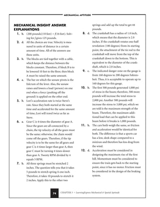 CHAPTER 3 • LearningExpress Mechanical  Spatial Aptitude
74
MECHANICAL INSIGHT ANSWER
EXPLANATIONS
1. b. (200 pounds)(10 feet) = f(16 feet). Solv-
ing for f gives 125 pounds.
2. d. All the choices are true. Velocity is mea-
sured in units of distance in a certain
amount of time. All of the answers use
these units.
3. b. The blocks are tied together with a cable,
which keeps the distance between the
blocks constant. Therefore, if block B is to
be lowered 10 feet to the floor, then block
A must be raised the same amount.
4. a. The bar on which the seesaw pivots is the
fulcrum of the lever. Also, the seesaw
raises and lowers a load (person) on one
end when a force (pushing off the
ground) is applied on the other end.
5. b. Lori’s acceleration rate is twice Steve’s
rate. Since they both started at the same
time and accelerated for the same amount
of time, Lori will travel twice as far as
Steve.
6. a. Gear C is 4 times the diameter of gear A.
Since the gears are all connected by a
chain, the tip velocity of all the gears must
be the same; otherwise, the chain would
come off the gears. Therefore, if the tip
velocity is to be the same for all gears and
gear C is 4 times larger than gear A, then
gear C must be turning 4 times slower
than gear A. Twenty RPM divided by 4
equals 5 RPM.
7. b. All three springs must be stretched 2
inches. The question tells you that it takes
5 pounds to stretch spring A one inch.
Therefore, it takes 10 pounds to stretch it
2 inches. Apply this to the other two
springs and add up the total to get 44
pounds.
8. d. The crankshaft has a radius of 1.0 inch,
which means that the diameter is 2.0
inches. If the crankshaft rotates one-half
revolution (180 degrees) from its starting
point, the attachment of the tie rod to the
crankshaft will move from the top of the
crankshaft down to the bottom. This is
equivalent to the diameter of the crank-
shaft, which is 2.0 inches.
9. c. The indicated danger zone on the gauge is
from 160 degrees to 200 degrees Fahren-
heit. Thus, it is acceptable to operate up to
160 degrees for this gauge.
10. b. The first 500 pounds generated 1,000 psi
of stress in the beam; therefore, 500 more
pounds will increase the total stress to
2,000 psi. Another 500 pounds will
increase the stress to 3,000 psi, which we
are told is the maximum strength of the
beam. Therefore, the maximum addi-
tional load that can be applied to this
beam before it breaks is 1,000 pounds.
11. b. The cars both weigh the same, so friction
and acceleration would be identical for
both. The difference is that a sports car
has a low, sleek shape compared to a
minivan and therefore has less drag from
the wind.
12. d. Acceleration must be considered in
designing the maximum rise of the first
hill. Momentum must be considered to
ensure the train gets back to the starting
point, since it has no motor. Friction must
be considered in the design of the braking
system.
–MECHANICAL APTITUDE–
 