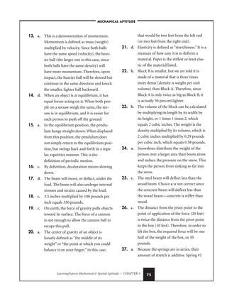 LearningExpress Mechanical  Spatial Aptitude • CHAPTER 3 75
13. a. This is a demonstration of momentum.
Momentum is defined as mass (weight)
multiplied by velocity. Since both balls
have the same speed (velocity), the heav-
ier ball (the larger one in this case, since
both balls have the same density) will
have more momentum. Therefore, upon
impact, the heavier ball will be slowed but
continue in the same direction and knock
the smaller, lighter ball backward.
14. d. When an object is at equilibrium, it has
equal forces acting on it. When both peo-
ple on a seesaw weigh the same, the see-
saw is in equilibrium, and it is easier for
each person to push off the ground.
15. a. In the equilibrium position, the pendu-
lum hangs straight down. When displaced
from this position, the pendulum does
not simply return to the equilibrium posi-
tion, but swings back and forth in a regu-
lar, repetitive manner. This is the
definition of periodic motion.
16. c. By definition, deceleration means slowing
down.
17. d. The beam will move, or deflect, under the
load. The beam will also undergo internal
stresses and strains caused by the load.
18. c. 3.5 inches multiplied by 100 pounds per
inch equals 350 pounds.
19. c. On earth, the force of gravity pulls objects
toward its surface. The force of a cannon
is not enough to allow the cannon ball to
escape this pull.
20. a. The center of gravity of an object is
loosely defined as “the middle of its
weight” or “the point at which you could
balance it on your finger;” in this case,
that would be two feet from the left end
(or two feet from the right end).
21. d. Elasticity is defined as “stretchiness.” It is a
measure of how easy it is to deform a
material. Paper is the stiffest or least elas-
tic of the material listed.
22. b. Block B is smaller, but we are told it is
made of a material that is three times
more dense (density is weight per unit
volume) than Block A. Therefore, since
Block A is only twice as big as Block B, it
is actually 50 percent lighter.
23. b. The volume of the block can be calculated
by multiplying its length by its width by
its height, or 1 times 1 times 2, which
equals 2 cubic inches. The weight is the
density multiplied by its volume, which is
2 cubic inches multiplied by 0.29 pounds
per cubic inch, which equals 0.58 pounds.
24. a. Snowshoes distribute the weight of the
person over a larger area than boots alone
and reduce the pressure on the snow. This
keeps the person from sinking so far into
the snow.
25. c. The steel beam will deflect less than the
wood beam. Choice a is not correct since
the concrete beam will deflect less than
the wood beam—concrete is stiffer than
wood.
26. c. The distance from the pivot point to the
point of application of the force (20 feet)
is twice the distance from the pivot point
to the box (10 feet). Therefore, in order to
lift the box, the required force will be one
half of the weight of the box, or 50
pounds.
27. a. Because the springs are in series, their
amount of stretch is additive. Spring #1
–MECHANICAL APTITUDE–
 