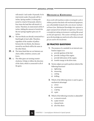 CHAPTER 3 • LearningExpress Mechanical  Spatial Aptitude
76
will stretch 1 inch under 10 pounds. So its
total stretch under 20 pounds will be 2
inches. Spring number 2 is being sub-
jected to a load of 20 pounds, which is
four times the load that will stretch it 2
inches. Therefore, its total stretch will be 8
inches. Adding the amount of stretch for
the two springs together gives you 10
inches.
28. c. The two blocks are directly connected by a
fixed length of steel cable. Therefore,
regardless of the number of pulleys
between the two blocks, the distance
moved by one block will be the same as
the other block.
29. d. The items listed that are not fasteners are
chairs, tables, windows, scissors, and
levers.
30. c. The other gears are turning counter-
clockwise. It helps to follow the direction
of the chain, which is connected to all of
the gears.
MECHANICAL KNOWLEDGE
If you work with machines or plan on testing for a job or
military position that deals with mechanical equipment,
you will probably be faced with a test of your mechani-
cal know-how. Mechanical Knowledge tests represent a
paper and pencil test of hands-on experience. Of course
a stressful test-taking environment is nothing like actual
on-the-job experience. This section will help you brush
up on the knowledge you need to do well on these tests and
get you used to the test format.
30 PRACTICE QUESTIONS
1. The purpose of a camshaft in an internal com-
bustion engine is to
a. provide ignition of the fuel.
b. provide cooling of the engine.
c. provide lubrication of the engine.
d. transfer energy to the drive train.
2. Vernier calipers are used to perform which of the
following functions?
a. tightening
b. measuring
c. cutting
d. drilling
3. Which of the following items is used to gain a
mechanical advantage?
a. a lever
b. a protractor
c. a spring
d. a gear
4. Which of the following wrenches is adjustable?
a. a crescent wrench
b. a pipe wrench
c. channel locks
d. all of the above
–MECHANICAL APTITUDE–
 