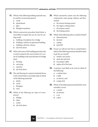 CHAPTER 3 • LearningExpress Mechanical  Spatial Aptitude
78
15. Which of the following building materials may
be used for structural purposes?
a. wood
b. plasterboard
c. glass
d. fiberglass insulation
16. Which construction procedure listed below is
most likely to require the use of a saw for cut-
ting wood?
a. building a foundation for a bridge
b. building a wall for an apartment building
c. building a deck for a house
d. all of the above
17. What is the name of the building procedure that
is used to pinpoint the exact location of a cor-
ner of a building or the exact elevation of a bridge
deck?
a. forming
b. surveying
c. masonry
d. all of the above
18. The sub-flooring of a typical residential house
in the United States is normally made of which
of the following materials?
a. plastic
b. wood
c. fiberglass
d. resin
19. Which of the following are types of screw-
drivers?
a. Phillips
b. Allen
c. socket
d. all of the above
20. Which automotive system uses the following
components: water pump, radiator, and ther-
mostat?
a. the interior heating system
b. the engine cooling system
c. the exhaust system
d. the braking system
21. Which of the following refers to a kind of chisel?
a. diamond point
b. dovetail
c. coping
d. duck bill
22. If your car will not start due to a dead battery,
which of the following measures should be taken
to get the car started?
a. install a new starter
b. check the fuel level
d. use jumper cables
d. replace all of the fuses
23. A spring is most likely to be used on which of
the following?
a. a cabinet door
b. a table
c. an electric cord
d. a pogo stick
24. Which of the following items listed below most
resembles a lever?
a. a seesaw
b. an elevator
c. a car
d. a door
–MECHANICAL APTITUDE–
 