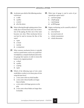LearningExpress Mechanical  Spatial Aptitude • CHAPTER 3 79
25. An elevator uses which of the following mechan-
ical devices?
a. a cable
b. a pulley
c. a motor
d. all of the above
26. Water is flowing through a piping system.Even-
tually, due to friction losses and a rise in eleva-
tion of the piping, the flow rate of the water
becomes very slow. What mechanical device
can best be used to increase the flow of the
water?
a. a gear
b. a winch
c. a pump
d. a compressor
27. What common mechanical device is typically
used on a push button, such as on a push-but-
ton telephone,a computer keyboard,and an elec-
tric garage door opener, in order to return the
button to its original position?
a. a wheel
b. a pulley
c. a spring
d. a gear
28. Which of the following types of wire cutter
would allow a worker to cut a heavy piece of wire
using the least force?
a. a wire cutter with very thick handles
b. a wire cutter whose handles are longer
than its blades
c. a wire cutter with finger grooves on the
grip
d. a wire cutter whose blades are longer than
its handles
29. What type of gauge is read in units of psi
(pounds per square inch)?
a. a pressure gauge
b. a depth gauge
c. a speed gauge
d. an RPM gauge
30. Engine overheating can be caused by which of
the following?
a. a low fuel level
b. too much motor oil
c. a faulty transmission
d. a faulty thermostat
–MECHANICAL APTITUDE–
 