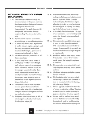 CHAPTER 3 • LearningExpress Mechanical  Spatial Aptitude
80
MECHANICAL KNOWLEDGE ANSWER
EXPLANATIONS
1. d. The camshaft is rotated by the up and
down movement of the piston and trans-
fers the energy from the internal combus-
tion engine to the drive train
(transmission). The spark plugs provide
fuel ignition. The radiator provides
engine cooling. The oil provides lubrica-
tion.
2. b. Vernier calipers are used to determine
precise internal or external measurement.
3. a. A lever is the correct choice. A protractor
is used to measure angles. A spring is used
for many purposes but not to gain a
mechanical advantage. A gear is used to
change rotational speeds of shafts.
4. d. All of these wrenches can be used on dif-
ferent size objects.
5. a. A speed gauge is the correct answer. A
depth gauge would use units of length
such as feet or meters. A pressure gauge
would use units of pressure such as psi
(pounds per square inch) or bar (baro-
metric atmospheric pressure) and is
usually measured in inches of mercury. A
temperature gauge would use units of
temperature such as degrees Celsius or
degrees Fahrenheit.
6. c. The muffler is placed at the end of the
exhaust system of an automobile to
reduce engine noise. It is a chamber that
dampens the noise coming from the inter-
nal combustion engine.
7. b. Hinges are found on car doors, as well as
on other parts such as the trunk lid, the
hood, and the gas cap lid.
8. b. Preventive maintenance is periodically
making small changes and adjustments on
a device to prevent failure. Examples
include changing the oil in a car engine,
adjusting the brakes on a car, lubricating
the moving parts on a pump, and chang-
ing the fan belts and hoses on a truck.
9. c. A hacksaw is the correct answer. This type
of saw is similar to a saw for cutting wood
except that the teeth are very small and
close together.
10. d. The transmission uses different size gears
in order to adjust for different speeds.
With a manual transmission, the driver
changes these gears with the gear shift. An
automatic transmission changes the gears
at preset speeds.
11. b. Kilometers per hour is the correct answer.
A kilometer is a unit of distance in the
metric system that is roughly equivalent
to 0.6 miles.
12. b. The suspension of an automobile is typi-
cally composed of springs, shocks, wheels,
and tires.
13. d. All of these are names applied to various
kinds of wrenches.
14. c. The foundation is the base upon which
the building is constructed. Therefore, it
must be constructed before the framing,
the walls, or the flooring.
15. a. Wood is typically used to build the walls
of houses or pedestrian bridges. The other
materials listed are used in buildings for
purposes other than structural support.
16. d. The saw could be used to cut the wood
used for the forms for a concrete bridge
foundation. It could be used for cutting
the studs for the apartment building wall.
–MECHANICAL APTITUDE–
 