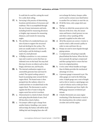 LearningExpress Mechanical  Spatial Aptitude • CHAPTER 3 81
It could also be used for cutting the wood
for a cedar deck railing.
17. b. Surveying is the practice of determining
locations and elevations of structures and
roadways. This is accomplished through
the use of many instruments and tools,
including levels for measuring elevations
or heights, tape measures for measuring
distances, and transits for measuring
angles.
18. b. The sub-floor of a residential house con-
sists of joists to support the structural
load and decking for the surface. The
joists are usually made of 2-inch by 10-
inch lumber, and the decking is usually
made of 
3
4
-inch plywood.
19. a. A Phillips screwdriver is a very common
type and is used on screws that have an
indented cross on the head. You may find
this type of screw on objects such as door
hinges, television sets, and bicycles.
20. b. The internal combustion engine in an
automobile generates heat and must be
cooled. The typical cooling system is
based on pumping water around the hot
engine block. The heated water is then
pumped into the radiator, where it is
cooled and then re-circulated back to the
engine block. The thermostat is used to
regulate the flow of water to keep the
engine warm but not let it overheat.
21. a. Diamond point is a kind of chisel. Dovetail
and coping describe kinds of saws. Duck
bill describes a kind of pliers.
22. c. Use jumper cables to get a charge from
another battery. Installing a new starter
will not help; the battery will still be dead.
Adding fuel and changing fuses also will
not recharge the battery. Jumper cables
can be used to connect your dead battery
to another live car battery to start the car.
23. d. Of all the items, only a pogo stick uses
springs.
24. a. The bar on which the seesaw pivots is the
fulcrum of the lever. Also, the seesaw
raises and lowers a load (person) on one
end when a force (pushing off the
ground) is applied on the other end.
25. d. All of the answers are correct. A motor is
used to wind a cable around a pulley in
order to raise and lower the car.
26. c. Pumps are used to move liquids through
piping systems.
27. c. A compression coil spring is typically
placed behind the button. When the but-
ton is pressed, the spring is compressed
and then springs back to return the but-
ton to its original position.
28. b. A wire cutter whose handles are longer
than its blades provides the mechanical
advantage of a lever.
29. a. A pressure gauge is measured in psi. The
other gauges are read in the following
units: A depth gauge uses a unit of length
such as feet or meters; a speed gauge uses
a unit of velocity such as miles per hour
(mph) or kilometers per hour (kph); the
RPM gauge measures revolutions per
minute.
30. d. A faulty thermostat can cause engine
overheating. If the thermostat is stuck in
the closed position, the coolant cannot
circulate and cool the engine.
–MECHANICAL APTITUDE–
 