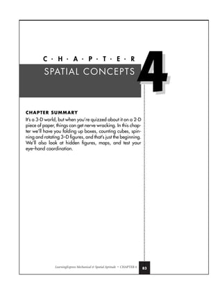 LearningExpress Mechanical  Spatial Aptitude • CHAPTER 4 83
C • H • A • P • T • E • R
CHAPTER SUMMARY
It’s a 3-D world, but when you’re quizzed about it on a 2-D
piece of paper, things can get nerve wracking. In this chap-
ter we’ll have you folding up boxes, counting cubes, spin-
ning and rotating 3–D figures, and that’s just the beginning.
We’ll also look at hidden figures, maps, and test your
eye–hand coordination.
SPATIAL CONCEPTS
4
4
 