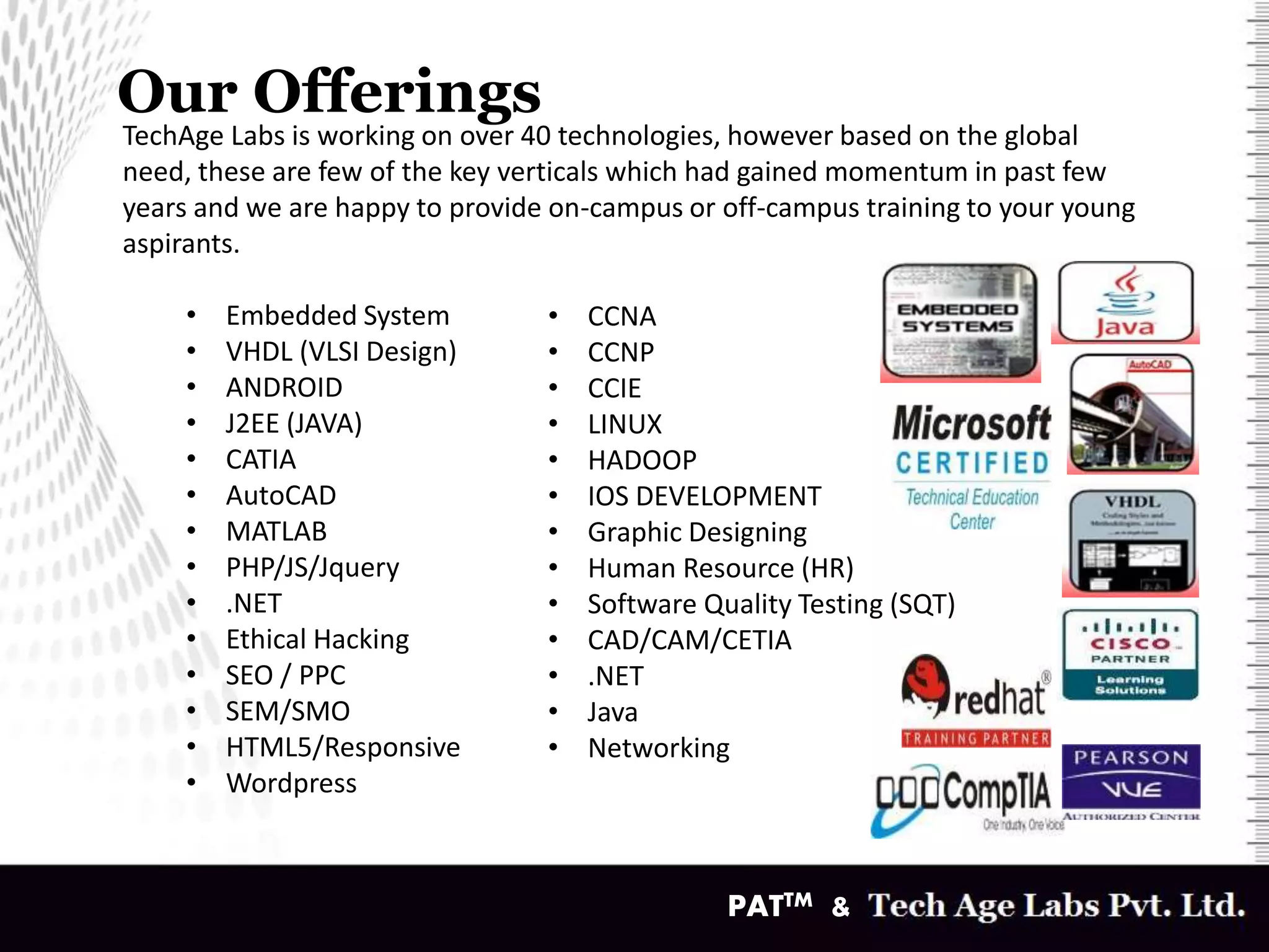 Our Offerings
v
TechAge Labs is working on over 40 technologies, however based on the global
need, these are few of the key verticals which had gained momentum in past few
years and we are happy to provide on-campus or off-campus training to your young
aspirants.
• Embedded System
• VHDL (VLSI Design)
• ANDROID
• J2EE (JAVA)
• CATIA
• AutoCAD
• MATLAB
• PHP/JS/Jquery
• .NET
• Ethical Hacking
• SEO / PPC
• SEM/SMO
• HTML5/Responsive
• Wordpress
• CCNA
• CCNP
• CCIE
• LINUX
• HADOOP
• IOS DEVELOPMENT
• Graphic Designing
• Human Resource (HR)
• Software Quality Testing (SQT)
• CAD/CAM/CETIA
• .NET
• Java
• Networking
PATTM &
 