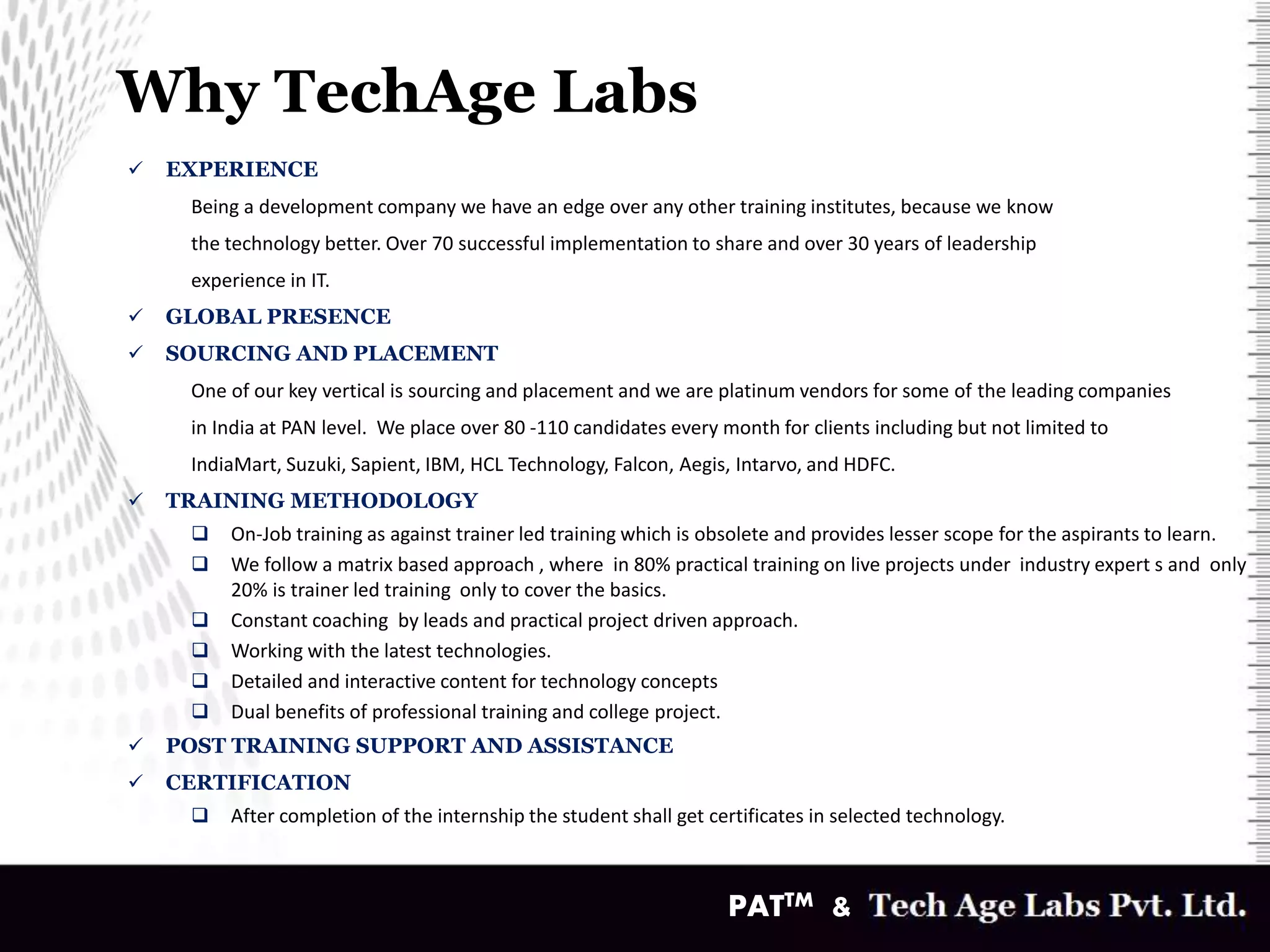 Why TechAge Labs
v
 EXPERIENCE
Being a development company we have an edge over any other training institutes, because we know
the technology better. Over 70 successful implementation to share and over 30 years of leadership
experience in IT.
 GLOBAL PRESENCE
 SOURCING AND PLACEMENT
One of our key vertical is sourcing and placement and we are platinum vendors for some of the leading companies
in India at PAN level. We place over 80 -110 candidates every month for clients including but not limited to
IndiaMart, Suzuki, Sapient, IBM, HCL Technology, Falcon, Aegis, Intarvo, and HDFC.
 TRAINING METHODOLOGY
 On-Job training as against trainer led training which is obsolete and provides lesser scope for the aspirants to learn.
 We follow a matrix based approach , where in 80% practical training on live projects under industry expert s and only
20% is trainer led training only to cover the basics.
 Constant coaching by leads and practical project driven approach.
 Working with the latest technologies.
 Detailed and interactive content for technology concepts
 Dual benefits of professional training and college project.
 POST TRAINING SUPPORT AND ASSISTANCE
 CERTIFICATION
 After completion of the internship the student shall get certificates in selected technology.
PATTM &
 
