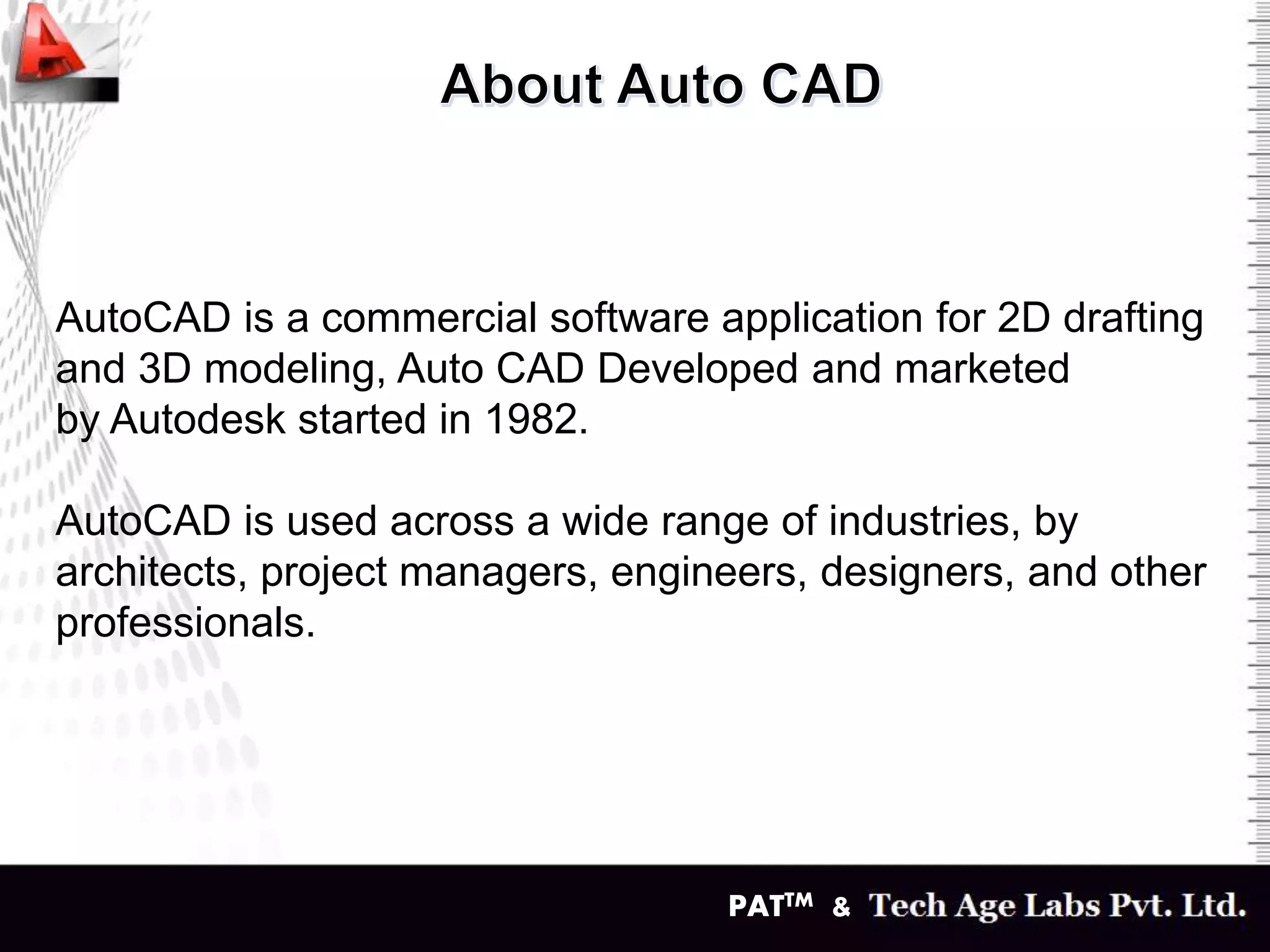 PATTM &
AutoCAD is a commercial software application for 2D drafting
and 3D modeling, Auto CAD Developed and marketed
by Autodesk started in 1982.
AutoCAD is used across a wide range of industries, by
architects, project managers, engineers, designers, and other
professionals.
 