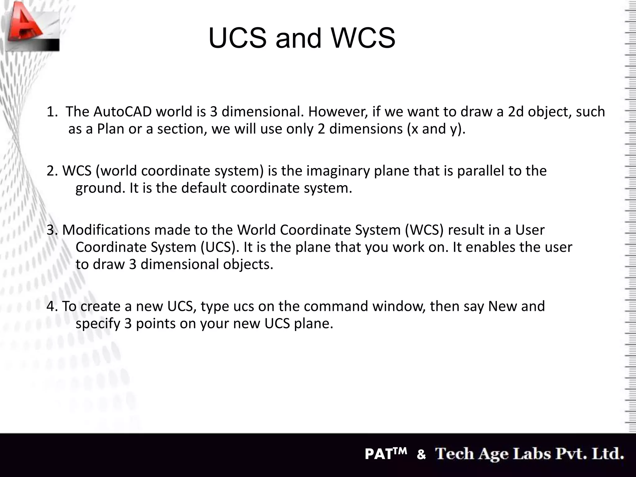 PATTM &
UCS and WCS
1. The AutoCAD world is 3 dimensional. However, if we want to draw a 2d object, such
as a Plan or a section, we will use only 2 dimensions (x and y).
2. WCS (world coordinate system) is the imaginary plane that is parallel to the
ground. It is the default coordinate system.
3. Modifications made to the World Coordinate System (WCS) result in a User
Coordinate System (UCS). It is the plane that you work on. It enables the user
to draw 3 dimensional objects.
4. To create a new UCS, type ucs on the command window, then say New and
specify 3 points on your new UCS plane.
 