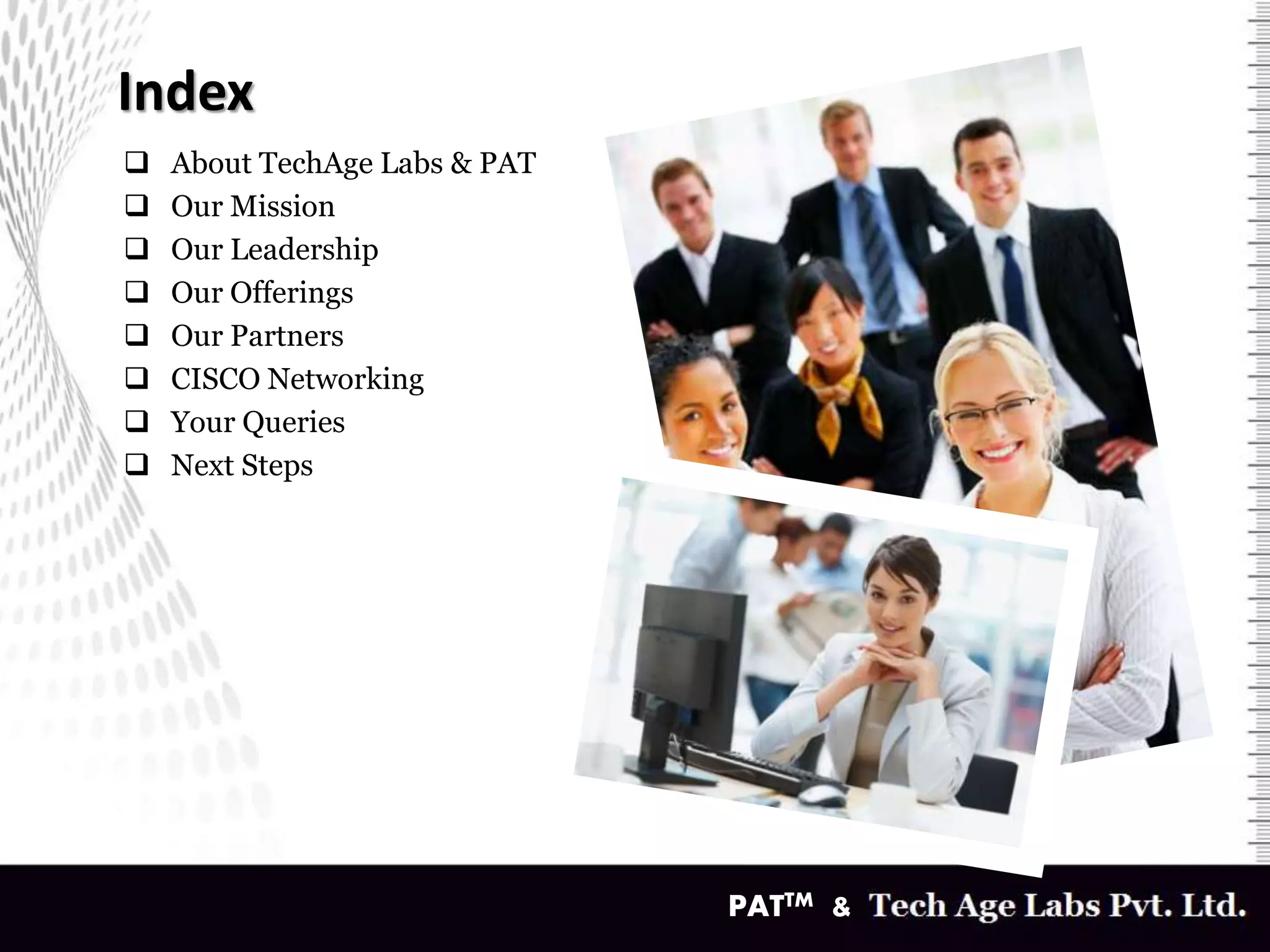 Index
v
 About TechAge Labs & PAT
 Our Mission
 Our Leadership
 Our Offerings
 Our Partners
 CISCO Networking
 Your Queries
 Next Steps
PATTM &
 