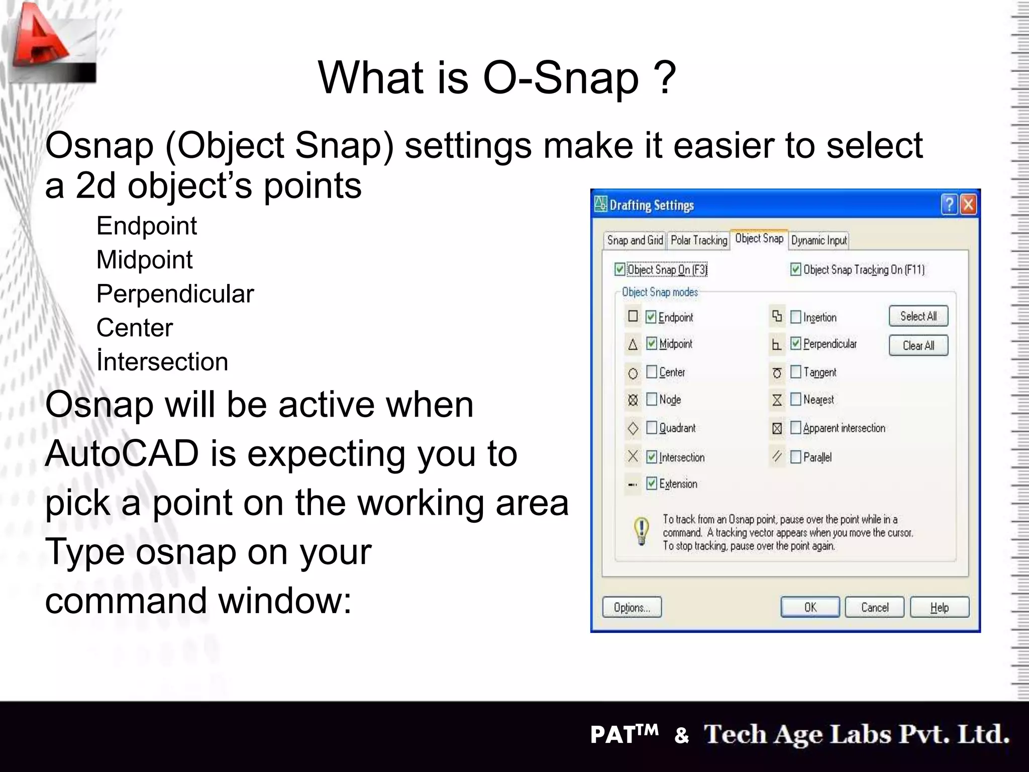 PATTM &
What is O-Snap ?
Osnap (Object Snap) settings make it easier to select
a 2d object’s points
Endpoint
Midpoint
Perpendicular
Center
İntersection
Osnap will be active when
AutoCAD is expecting you to
pick a point on the working area
Type osnap on your
command window:
 
