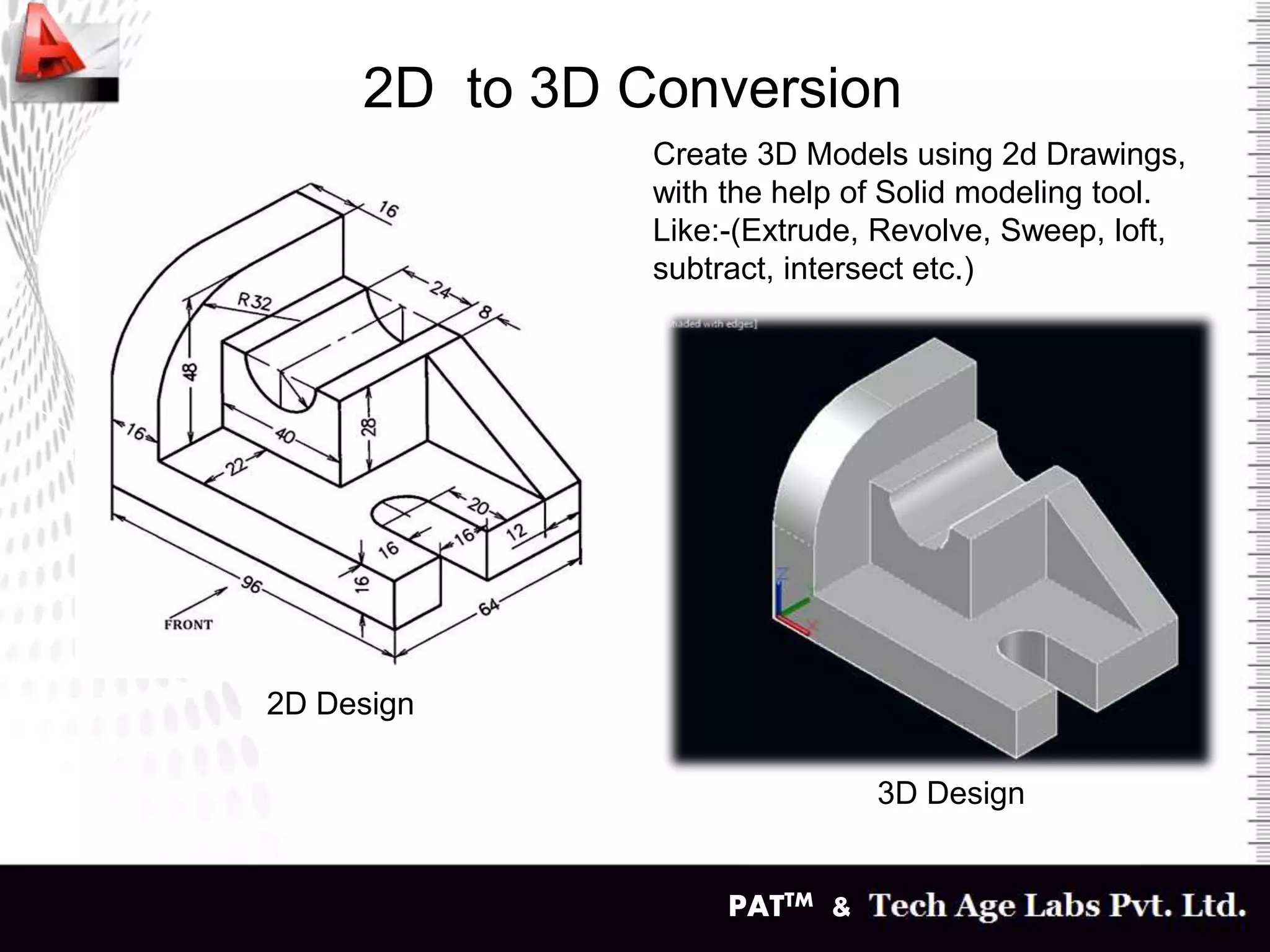 PATTM &
2D to 3D Conversion
2D Design
3D Design
Create 3D Models using 2d Drawings,
with the help of Solid modeling tool.
Like:-(Extrude, Revolve, Sweep, loft,
subtract, intersect etc.)
 