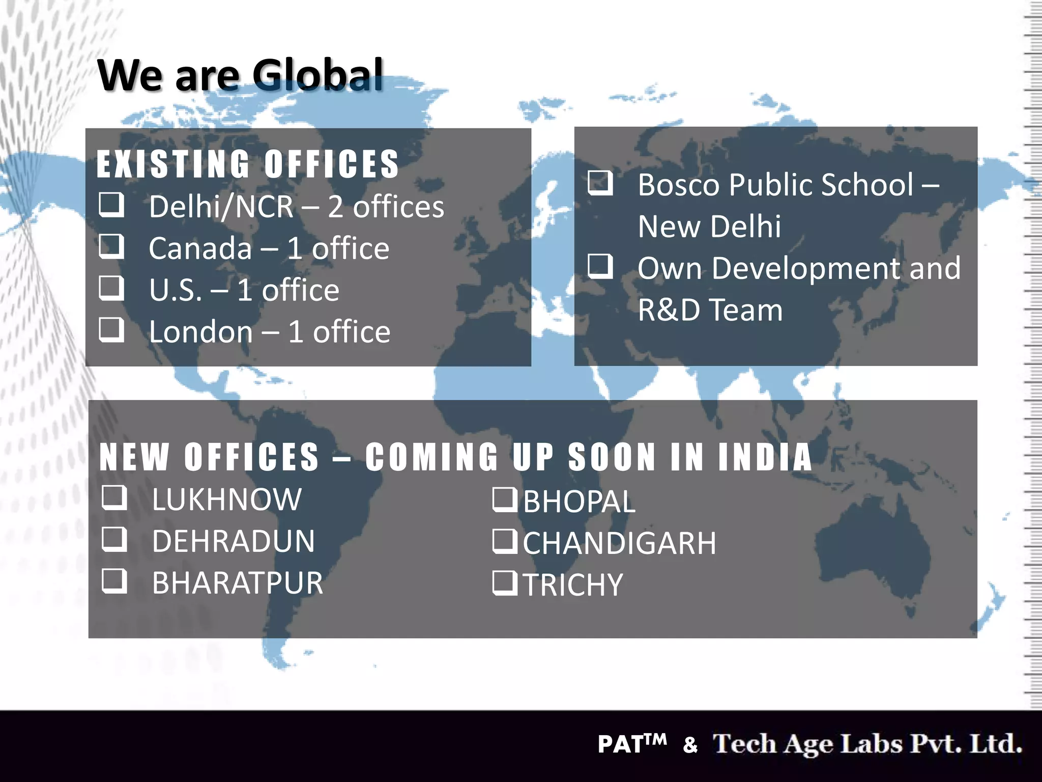 We are Global
PATTM &
EXISTING OFFICES
 Delhi/NCR – 2 offices
 Canada – 1 office
 U.S. – 1 office
 London – 1 office
 Bosco Public School –
New Delhi
 Own Development and
R&D Team
NEW OFFICES – COMING UP SOON IN INDIA
 LUKHNOW
 DEHRADUN
 BHARATPUR
BHOPAL
CHANDIGARH
TRICHY
 