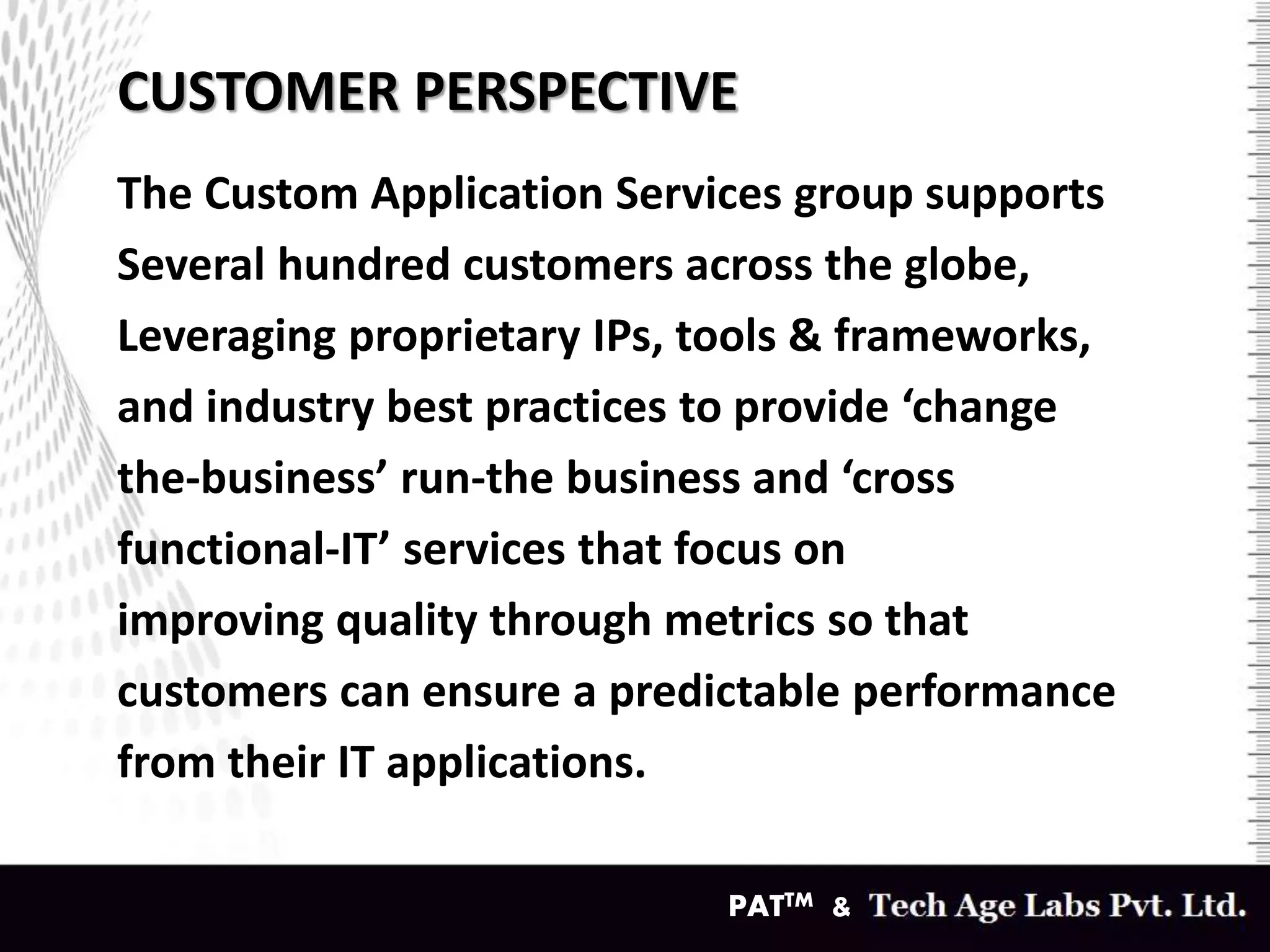 CUSTOMER PERSPECTIVE
The Custom Application Services group supports
Several hundred customers across the globe,
Leveraging proprietary IPs, tools & frameworks,
and industry best practices to provide ‘change
the-business’ run-the business and ‘cross
functional-IT’ services that focus on
improving quality through metrics so that
customers can ensure a predictable performance
from their IT applications.
PATTM &
 