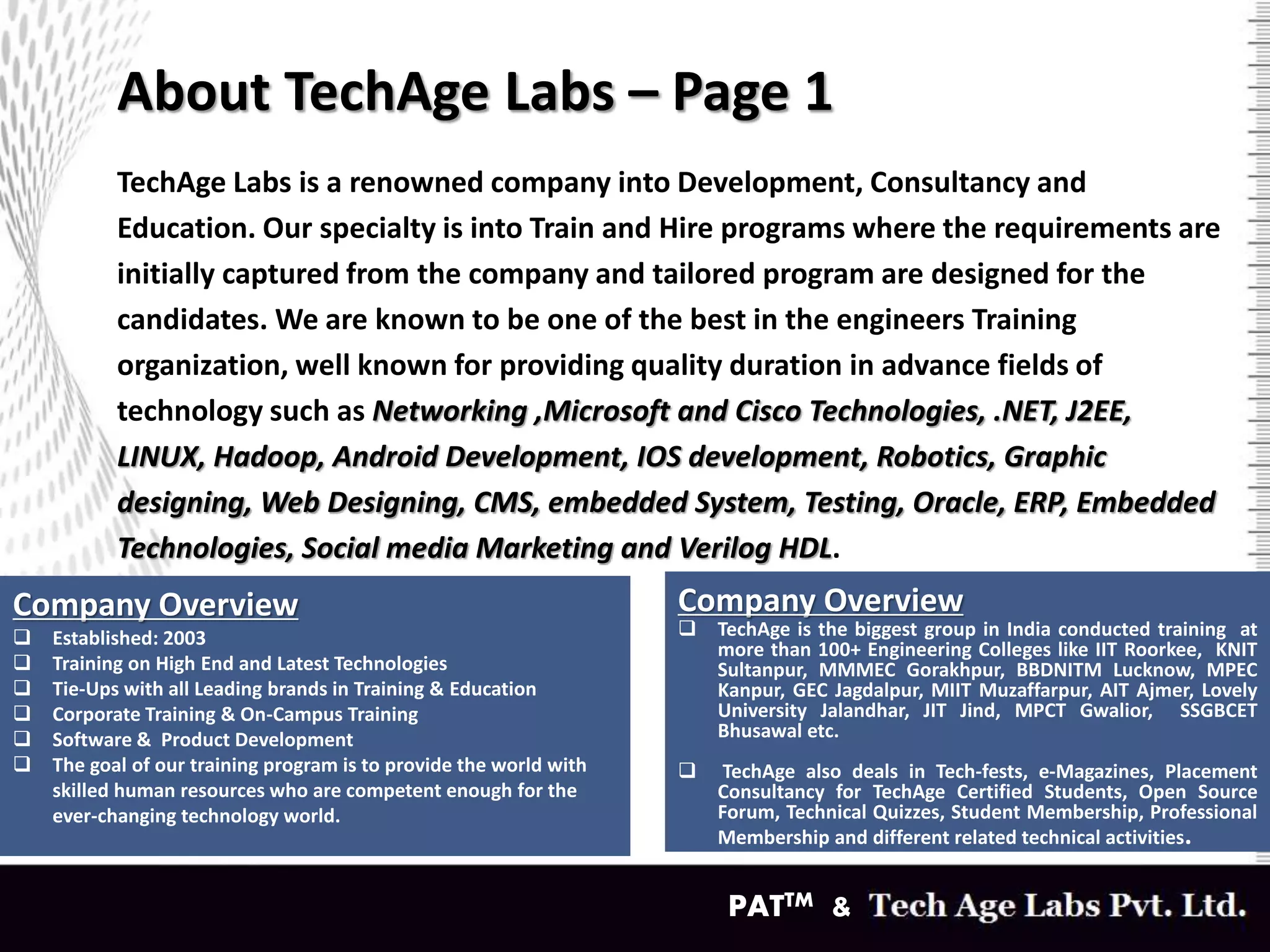 About TechAge Labs – Page 1
TechAge Labs is a renowned company into Development, Consultancy and
Education. Our specialty is into Train and Hire programs where the requirements are
initially captured from the company and tailored program are designed for the
candidates. We are known to be one of the best in the engineers Training
organization, well known for providing quality duration in advance fields of
technology such as Networking ,Microsoft and Cisco Technologies, .NET, J2EE,
LINUX, Hadoop, Android Development, IOS development, Robotics, Graphic
designing, Web Designing, CMS, embedded System, Testing, Oracle, ERP, Embedded
Technologies, Social media Marketing and Verilog HDL.
PATTM &
Company Overview
 Established: 2003
 Training on High End and Latest Technologies
 Tie-Ups with all Leading brands in Training & Education
 Corporate Training & On-Campus Training
 Software & Product Development
 The goal of our training program is to provide the world with
skilled human resources who are competent enough for the
ever-changing technology world.
Company Overview
 TechAge is the biggest group in India conducted training at
more than 100+ Engineering Colleges like IIT Roorkee, KNIT
Sultanpur, MMMEC Gorakhpur, BBDNITM Lucknow, MPEC
Kanpur, GEC Jagdalpur, MIIT Muzaffarpur, AIT Ajmer, Lovely
University Jalandhar, JIT Jind, MPCT Gwalior, SSGBCET
Bhusawal etc.
 TechAge also deals in Tech-fests, e-Magazines, Placement
Consultancy for TechAge Certified Students, Open Source
Forum, Technical Quizzes, Student Membership, Professional
Membership and different related technical activities.
 