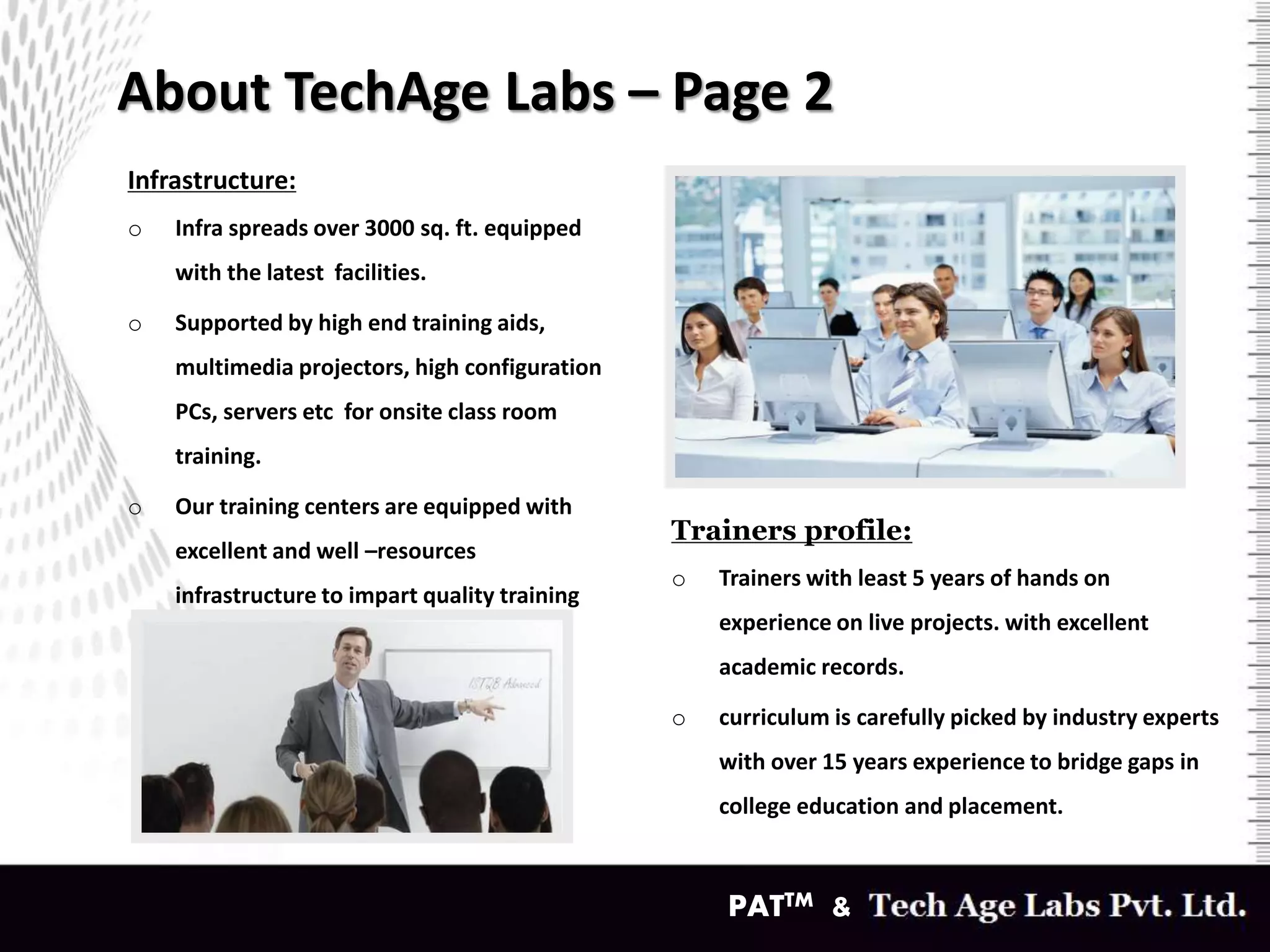 About TechAge Labs – Page 2
Infrastructure:
o Infra spreads over 3000 sq. ft. equipped
with the latest facilities.
o Supported by high end training aids,
multimedia projectors, high configuration
PCs, servers etc for onsite class room
training.
o Our training centers are equipped with
excellent and well –resources
infrastructure to impart quality training
to students and corporate clients.
Trainers profile:
o Trainers with least 5 years of hands on
experience on live projects. with excellent
academic records.
o curriculum is carefully picked by industry experts
with over 15 years experience to bridge gaps in
college education and placement.
PATTM &
 
