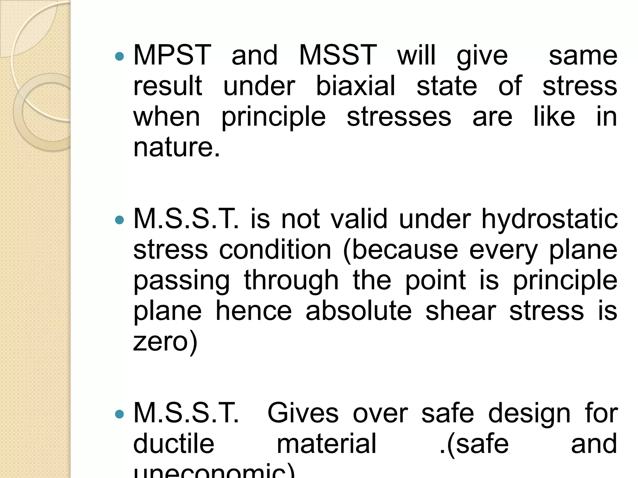  MPST and MSST will give same
result under biaxial state of stress
when principle stresses are like in
nature.
 M.S.S.T. is not valid under hydrostatic
stress condition (because every plane
passing through the point is principle
plane hence absolute shear stress is
zero)
 M.S.S.T. Gives over safe design for
ductile material .(safe and
 
