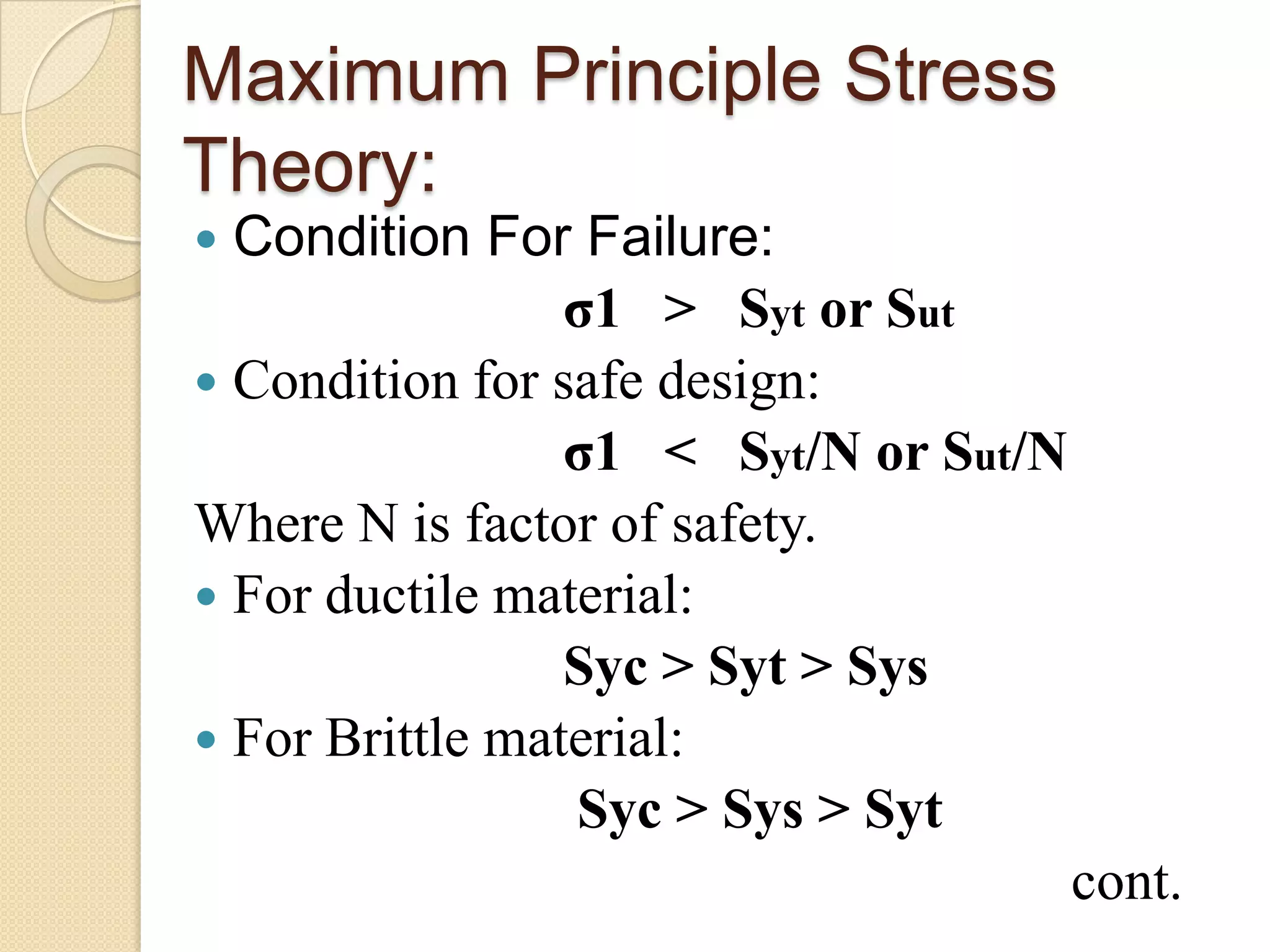 Maximum Principle Stress
Theory:
 Condition For Failure:
σ1 > Syt or Sut
 Condition for safe design:
σ1 < Syt/N or Sut/N
Where N is factor of safety.
 For ductile material:
Syc > Syt > Sys
 For Brittle material:
Syc > Sys > Syt
cont.
 