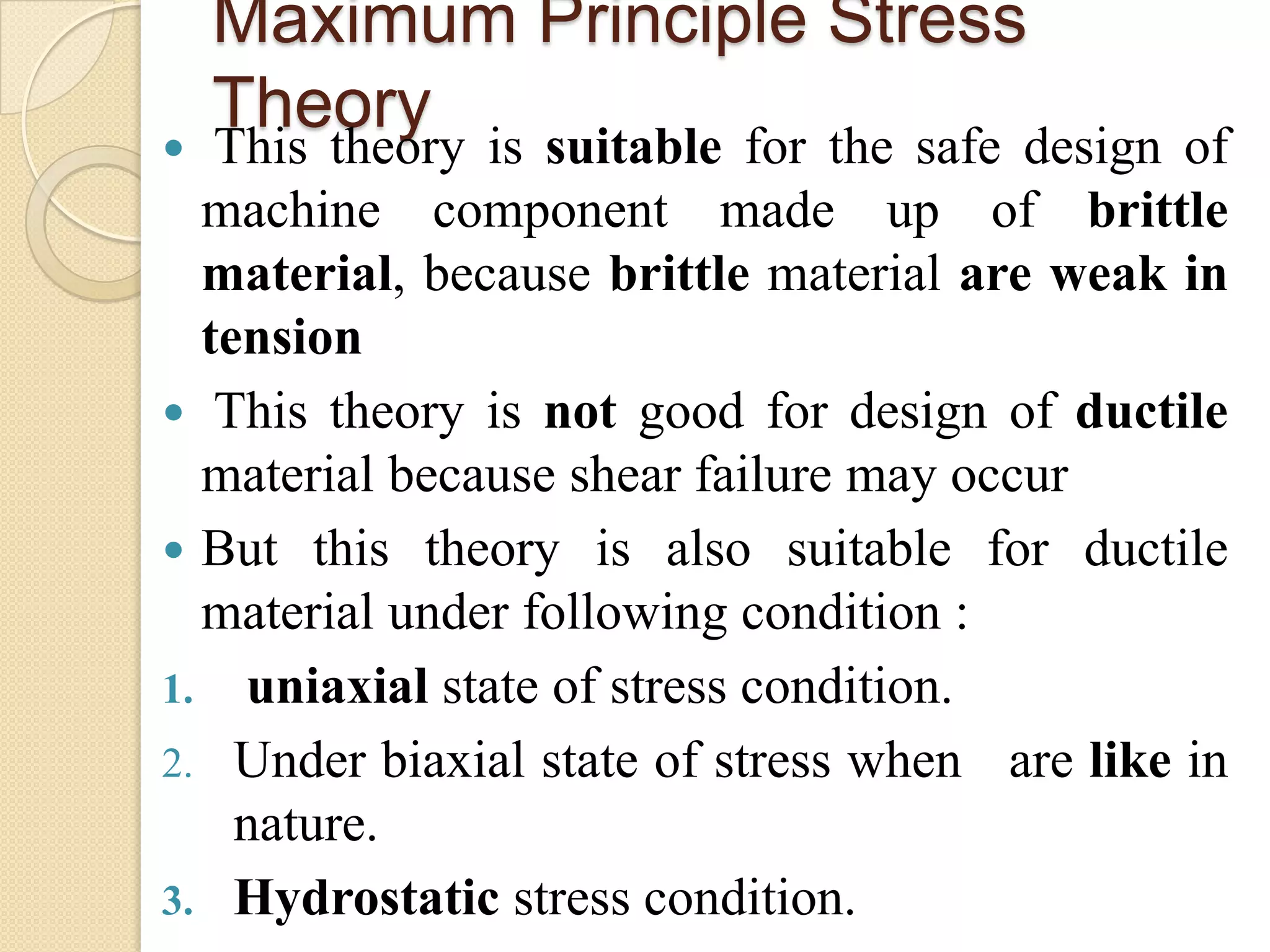 Maximum Principle Stress
Theory
 This theory is suitable for the safe design of
machine component made up of brittle
material, because brittle material are weak in
tension
 This theory is not good for design of ductile
material because shear failure may occur
 But this theory is also suitable for ductile
material under following condition :
1. uniaxial state of stress condition.
2. Under biaxial state of stress when are like in
nature.
3. Hydrostatic stress condition.
 