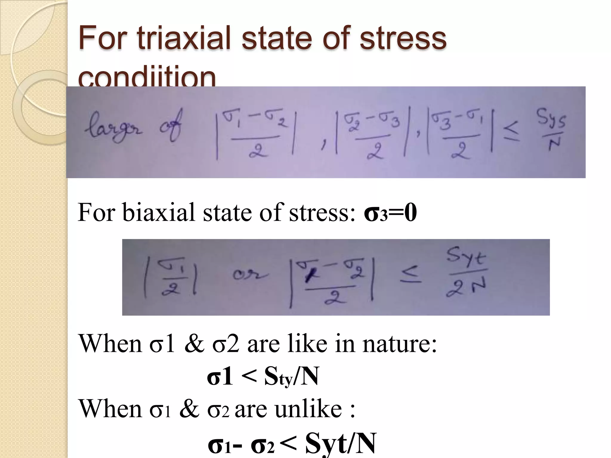 For triaxial state of stress
condiition
For biaxial state of stress: σ3=0
When σ1 & σ2 are like in nature:
σ1 < Sty/N
When σ1 & σ2 are unlike :
σ1- σ2 < Syt/N
 
