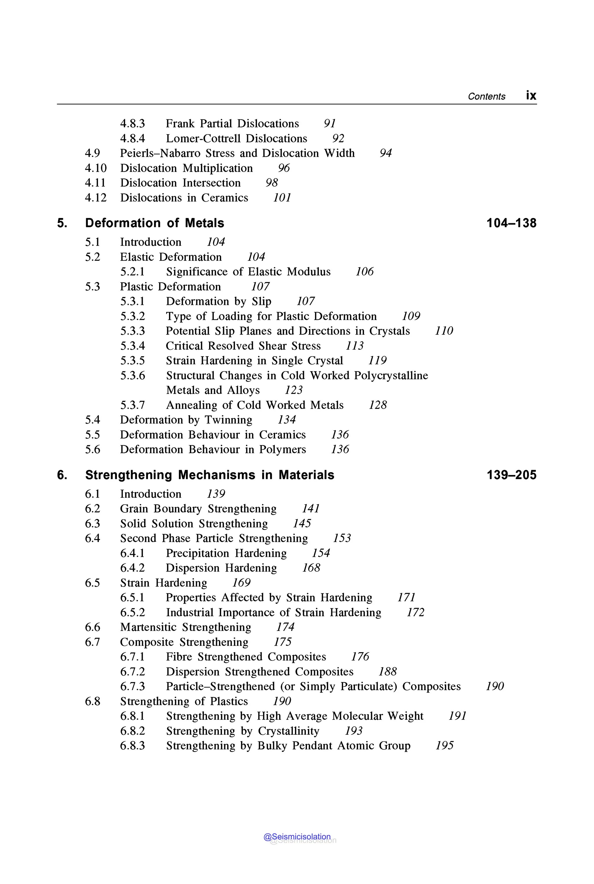 Contents ix
4.8.3 Frank Partial Dislocations 91
4.8.4 Lamer-Cottrell Dislocations 92
4.9 Peierls-Nabarro Stress and Dislocation Width 94
4.10 Dislocation Multiplication 96
4.11 Dislocation Intersection 98
4.12 Dislocations in Ceramics 101
5. Deformation of Metals 104-138
5.1 Introduction 104
5.2 Elastic Deformation 104
5.2.1 Significance of Elastic Modulus 106
5.3 Plastic Deformation 107
5.3.1 Deformation by Slip 107
5.3.2 Type of Loading for Plastic Deformation 109
5.3.3 Potential Slip Planes and Directions in Crystals 110
5.3.4 Critical Resolved Shear Stress 113
5.3.5 Strain Hardening in Single Crystal 119
5.3.6 Structural Changes in Cold Worked Polycrystalline
Metals and Alloys 123
5.3.7 Annealing of Cold Worked Metals 128
5.4 Deformation by Twinning 134
5.5 Deformation Behaviour in Ceramics 136
5.6 Deformation Behaviour in Polymers 136
6. Strengthening Mechanisms in Materials 139-205
6.1 Introduction 139
6.2 Grain Boundary Strengthening 141
6.3 Solid Solution Strengthening 145
6.4 Second Phase Particle Strengthening 153
6.4.1 Precipitation Hardening 154
6.4.2 Dispersion Hardening 168
6.5 Strain Hardening 169
6.5.1 Properties Affected by Strain Hardening 171
6.5.2 Industrial Importance of Strain Hardening 172
6.6 Martensitic Strengthening 174
6.7 Composite Strengthening 175
6.7.1 Fibre Strengthened Composites 176
6.7.2 Dispersion Strengthened Composites 188
6.7.3 Particle-Strengthened (or Simply Particulate) Composites 190
6.8 Strengthening of Plastics 190
6.8.1 Strengthening by High Average Molecular Weight 191
6.8.2 Strengthening by Crystallinity 193
6.8.3 Strengthening by Bulky Pendant Atomic Group 195
@Seismicisolation
@Seismicisolation
 