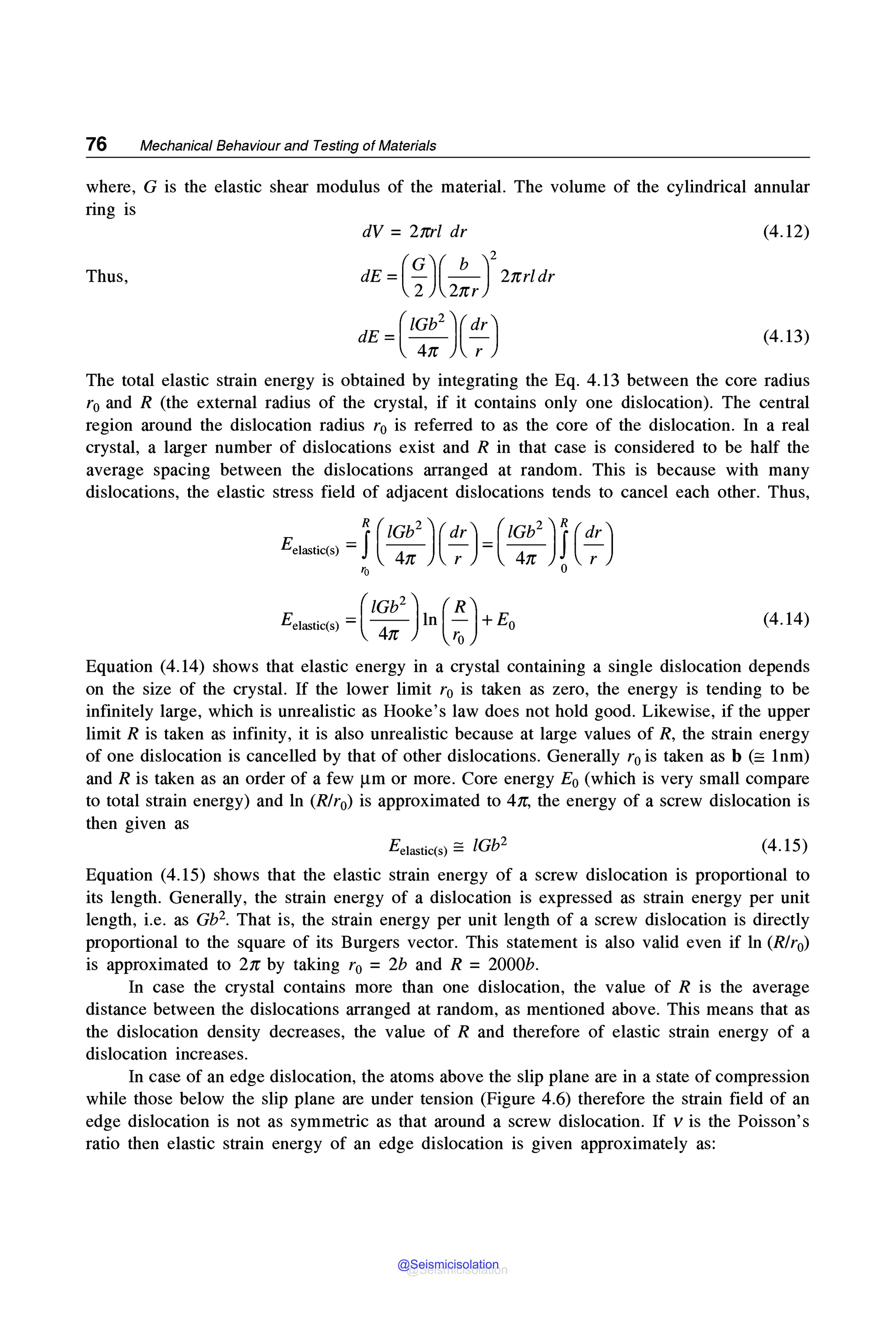 76 Mechanical Behaviour and Testing of Materials
where, G is the elastic shear modulus of the material. The volume of the cylindrical annular
ring is
dV = 2nrl dr (4.12)
Thus, dE =(~)(2!J2
2nrldr
dE =(1~:2)(d:) (4.13)
The total elastic strain energy is obtained by integrating the Eq. 4.13 between the core radius
r0 and R (the external radius of the crystal, if it contains only one dislocation). The central
region around the dislocation radius r0 is referred to as the core of the dislocation. In a real
crystal, a larger number of dislocations exist and R in that case is considered to be half the
average spacing between the dislocations arranged at random. This is because with many
dislocations, the elastic stress field of adjacent dislocations tends to cancel each other. Thus,
Eel$tic(s) =(1
~!2
) ln ( ~) + E0 (4.14)
Equation (4.14) shows that elastic energy in a crystal containing a single dislocation depends
on the size of the crystal. If the lower limit r0 is taken as zero, the energy is tending to be
infinitely large, which is unrealistic as Hooke's law does not hold good. Likewise, if the upper
limit R is taken as infinity, it is also unrealistic because at large values of R, the strain energy
of one dislocation is cancelled by that of other dislocations. Generally r0 is taken as b (= 1nm)
and R is taken as an order of a few µm or more. Core energy E0 (which is very small compare
to total strain energy) and ln (R/r0) is approximated to 4n, the energy of a screw dislocation is
then given as
Ee)$tic(s) =lGb2 (4.15)
Equation (4.15) shows that the elastic strain energy of a screw dislocation is proportional to
its length. Generally, the strain energy of a dislocation is expressed as strain energy per unit
length, i.e. as Gb2• That is, the strain energy per unit length of a screw dislocation is directly
proportional to the square of its Burgers vector. This statement is also valid even if ln (R/r0)
is approximated to 2n by taking r0 =2b and R =2000b.
In case the crystal contains more than one dislocation, the value of R is the average
distance between the dislocations arranged at random, as mentioned above. This means that as
the dislocation density decreases, the value of R and therefore of elastic strain energy of a
dislocation increases.
In case of an edge dislocation, the atoms above the slip plane are in a state of compression
while those below the slip plane are under tension (Figure 4.6) therefore the strain field of an
edge dislocation is not as symmetric as that around a screw dislocation. If vis the Poisson's
ratio then elastic strain energy of an edge dislocation is given approximately as:
@Seismicisolation
@Seismicisolation
 