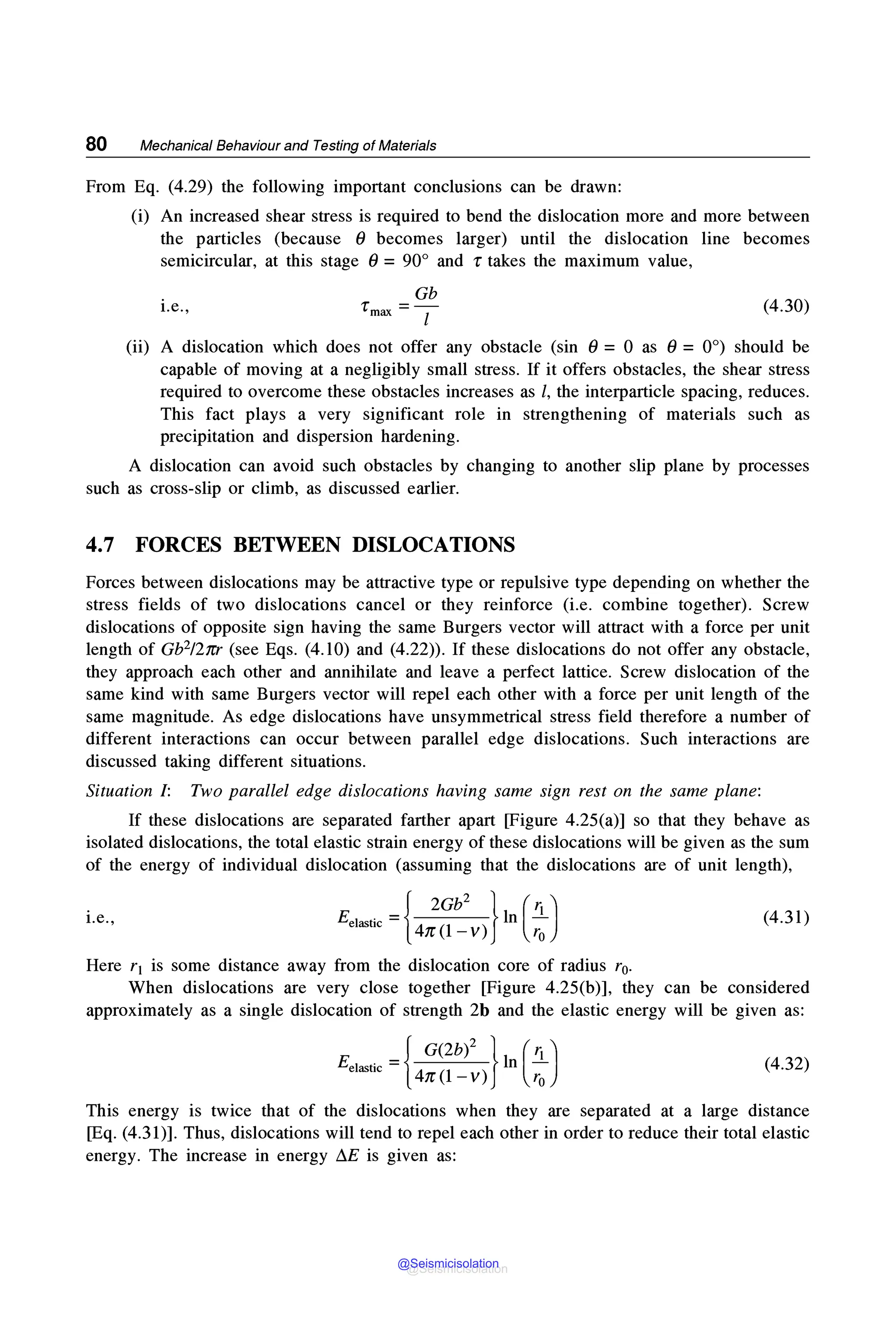80 Mechanical Behaviour and Testing of Materials
From Eq. (4.29) the following important conclusions can be drawn:
(i) An increased shear stress is required to bend the dislocation more and more between
the particles (because 0 becomes larger) until the dislocation line becomes
semicircular, at this stage 0 = 90° and r takes the maximum value,
i.e.,
Gb
rmax =-1- (4.30)
(ii) A dislocation which does not offer any obstacle (sin 0 = 0 as 0 = 0°) should be
capable of moving at a negligibly small stress. If it offers obstacles, the shear stress
required to overcome these obstacles increases as l, the interparticle spacing, reduces.
This fact plays a very significant role in strengthening of materials such as
precipitation and dispersion hardening.
A dislocation can avoid such obstacles by changing to another slip plane by processes
such as cross-slip or climb, as discussed earlier.
4.7 FORCES BETWEEN DISLOCATIONS
Forces between dislocations may be attractive type or repulsive type depending on whether the
stress fields of two dislocations cancel or they reinforce (i.e. combine together). Screw
dislocations of opposite sign having the same Burgers vector will attract with a force per unit
length of Gb2/2trr (see Eqs. (4.10) and (4.22)). If these dislocations do not offer any obstacle,
they approach each other and annihilate and leave a perfect lattice. Screw dislocation of the
same kind with same Burgers vector will repel each other with a force per unit length of the
same magnitude. As edge dislocations have unsymmetrical stress field therefore a number of
different interactions can occur between parallel edge dislocations. Such interactions are
discussed taking different situations.
Situation I: Two parallel edge dislocations having same sign rest on the same plane:
If these dislocations are separated farther apart [Figure 4.25(a)] so that they behave as
isolated dislocations, the total elastic strain energy of these dislocations will be given as the sum
of the energy of individual dislocation (assuming that the dislocations are of unit length),
i.e., Eel~tic ={4:i~V)} ln ( ;:) (4.31)
Here r1 is some distance away from the dislocation core of radius r0•
When dislocations are very close together [Figure 4.25(b)], they can be considered
approximately as a single dislocation of strength 2b and the elastic energy will be given as:
E -{ G(2b)2 } l (-2-)
el~tic - 41r(l -v) n ro (4.32)
This energy is twice that of the dislocations when they are separated at a large distance
[Eq. (4.31)]. Thus, dislocations will tend to repel each other in order to reduce their total elastic
energy. The increase in energy ~E is given as:
@Seismicisolation
@Seismicisolation
 