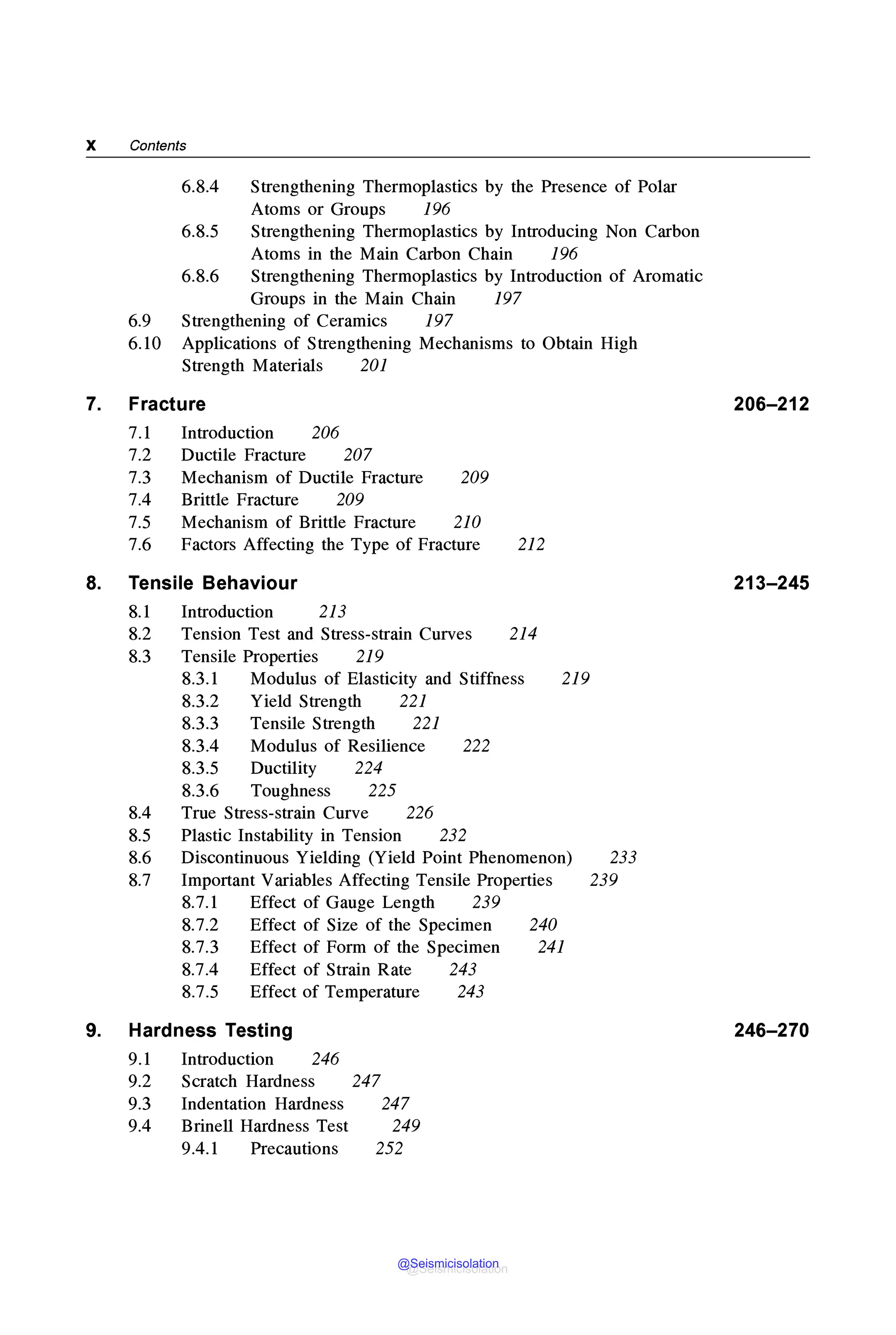 X Contents
7.
8.
9.
6.8.4 Strengthening Thermoplastics by the Presence of Polar
Atoms or Groups 196
6.8.5 Strengthening Thermoplastics by Introducing Non Carbon
Atoms in the Main Carbon Chain 196
6.8.6 Strengthening Thermoplastics by Introduction of Aromatic
Groups in the Main Chain 197
6.9 Strengthening of Ceramics 197
6.10 Applications of Strengthening Mechanisms to Obtain High
Strength Materials 201
Fracture
7.1 Introduction 206
207
7.2
7.3
7.4
Ductile Fracture
Mechanism of Ductile Fracture
Brittle Fracture 209
209
7.5 Mechanism of Brittle Fracture 210
7.6 Factors Affecting the Type of Fracture 212
Tensile Behaviour
8.1 Introduction 213
8.2 Tension Test and Stress-strain Curves 214
8.3 Tensile Properties 219
8.3.1 Modulus of Elasticity and Stiffness 219
8.4
8.5
8.6
8.7
8.3.2 Yield Strength 221
8.3.3 Tensile Strength 221
8.3.4 Modulus of Resilience 222
8.3.5 Ductility 224
8.3.6 Toughness 225
True Stress-strain Curve 226
Plastic Instability in Tension 232
Discontinuous Yielding (Yield Point Phenomenon)
Important Variables Affecting Tensile Properties
8.7.1 Effect of Gauge Length 239
8.7.2 Effect of Size of the Specimen
8.7.3 Effect of Form of the Specimen
8.7.4 Effect of Strain Rate 243
8.7.5 Effect of Temperature 243
240
241
Hardness Testing
9.1 Introduction 246
9.2 Scratch Hardness 247
9.3 Indentation Hardness 247
9.4 Brinell Hardness Test 249
9.4.1 Precautions 252
233
239
206-212
213-245
246-270
@Seismicisolation
@Seismicisolation
 