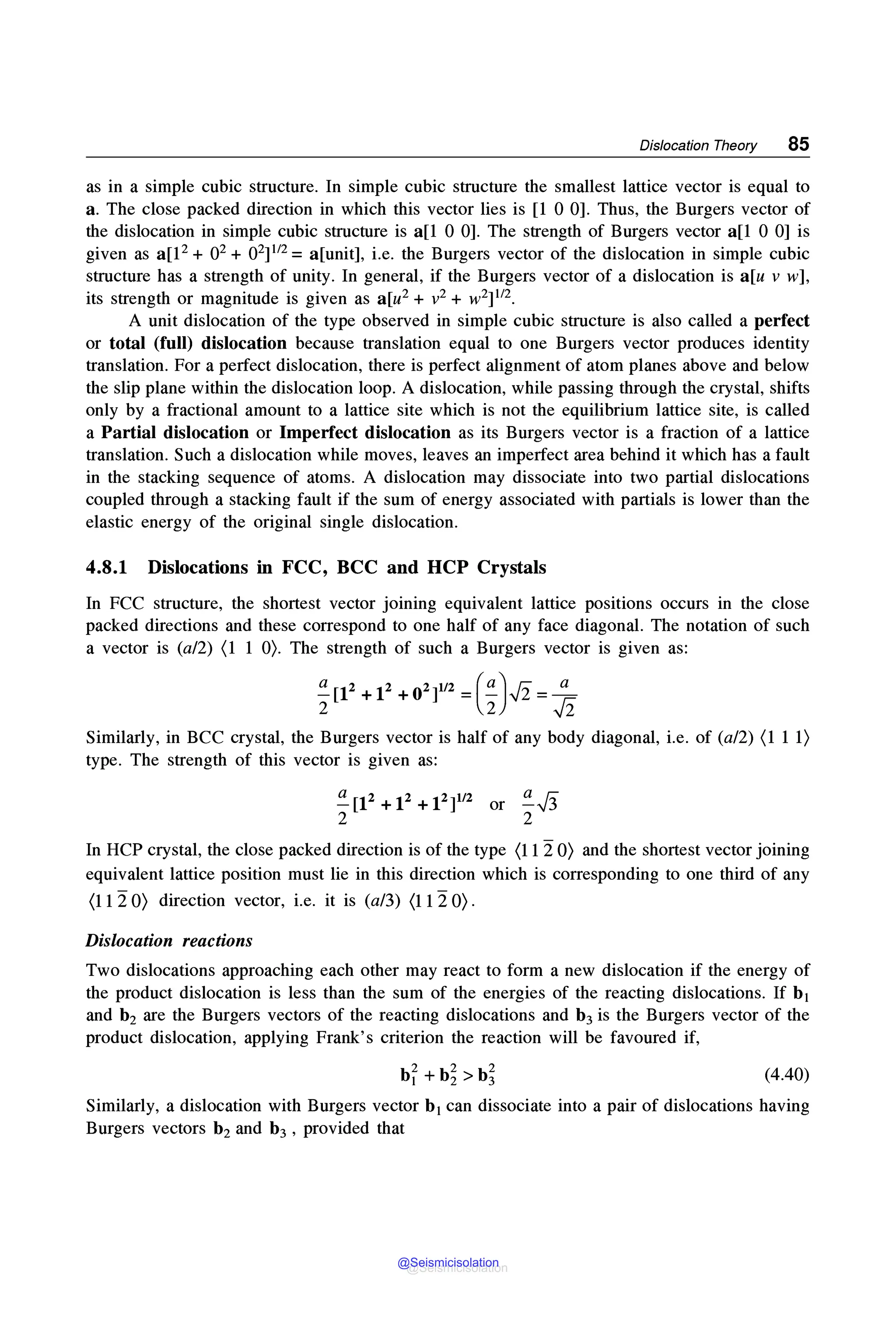 Dislocation Theory 85
as in a simple cubic structure. In simple cubic structure the smallest lattice vector is equal to
a. The close packed direction in which this vector lies is [l 0 0]. Thus, the Burgers vector of
the dislocation in simple cubic structure is a[l 0 0]. The strength of Burgers vector a[l 0 0] is
given as a[l2 + 02 + 02] 112 = a[unit], i.e. the Burgers vector of the dislocation in simple cubic
structure has a strength of unity. In general, if the Burgers vector of a dislocation is a[u v w],
its strength or magnitude is given as a[u2 + v2 + w2] 112•
A unit dislocation of the type observed in simple cubic structure is also called a perfect
or total (full) dislocation because translation equal to one Burgers vector produces identity
translation. For a perfect dislocation, there is perfect alignment of atom planes above and below
the slip plane within the dislocation loop. A dislocation, while passing through the crystal, shifts
only by a fractional amount to a lattice site which is not the equilibrium lattice site, is called
a Partial dislocation or Imperfect dislocation as its Burgers vector is a fraction of a lattice
translation. Such a dislocation while moves, leaves an imperfect area behind it which has a fault
in the stacking sequence of atoms. A dislocation may dissociate into two partial dislocations
coupled through a stacking fault if the sum of energy associated with partials is lower than the
elastic energy of the original single dislocation.
4.8.1 Dislocations in FCC, BCC and HCP Crystals
In FCC structure, the shortest vector joining equivalent lattice positions occurs in the close
packed directions and these correspond to one half of any face diagonal. The notation of such
a vector is (a/2) (1 1 0). The strength of such a Burgers vector is given as:
~[12 + 12 + 02]1/2 = (~)✓
2 = _!!__
2 2 ✓
2
Similarly, in BCC crystal, the Burgers vector is half of any body diagonal, i.e. of (a/2) (1 11)
type. The strength of this vector is given as:
~[l2+12+l2]112 or ~✓
3
2 2
In HCP crystal, the close packed direction is of the type (1120) and the shortest vector joining
equivalent lattice position must lie in this direction which is corresponding to one third of any
(11 2 0) direction vector, i.e. it is (a/3) (11 2 0).
Dislocation reactions
Two dislocations approaching each other may react to form a new dislocation if the energy of
the product dislocation is less than the sum of the energies of the reacting dislocations. If b1
and b2 are the Burgers vectors of the reacting dislocations and b3 is the Burgers vector of the
product dislocation, applying Frank's criterion the reaction will be favoured if,
(4.40)
Similarly, a dislocation with Burgers vector b1 can dissociate into a pair of dislocations having
Burgers vectors b2 and b3 , provided that
@Seismicisolation
@Seismicisolation
 