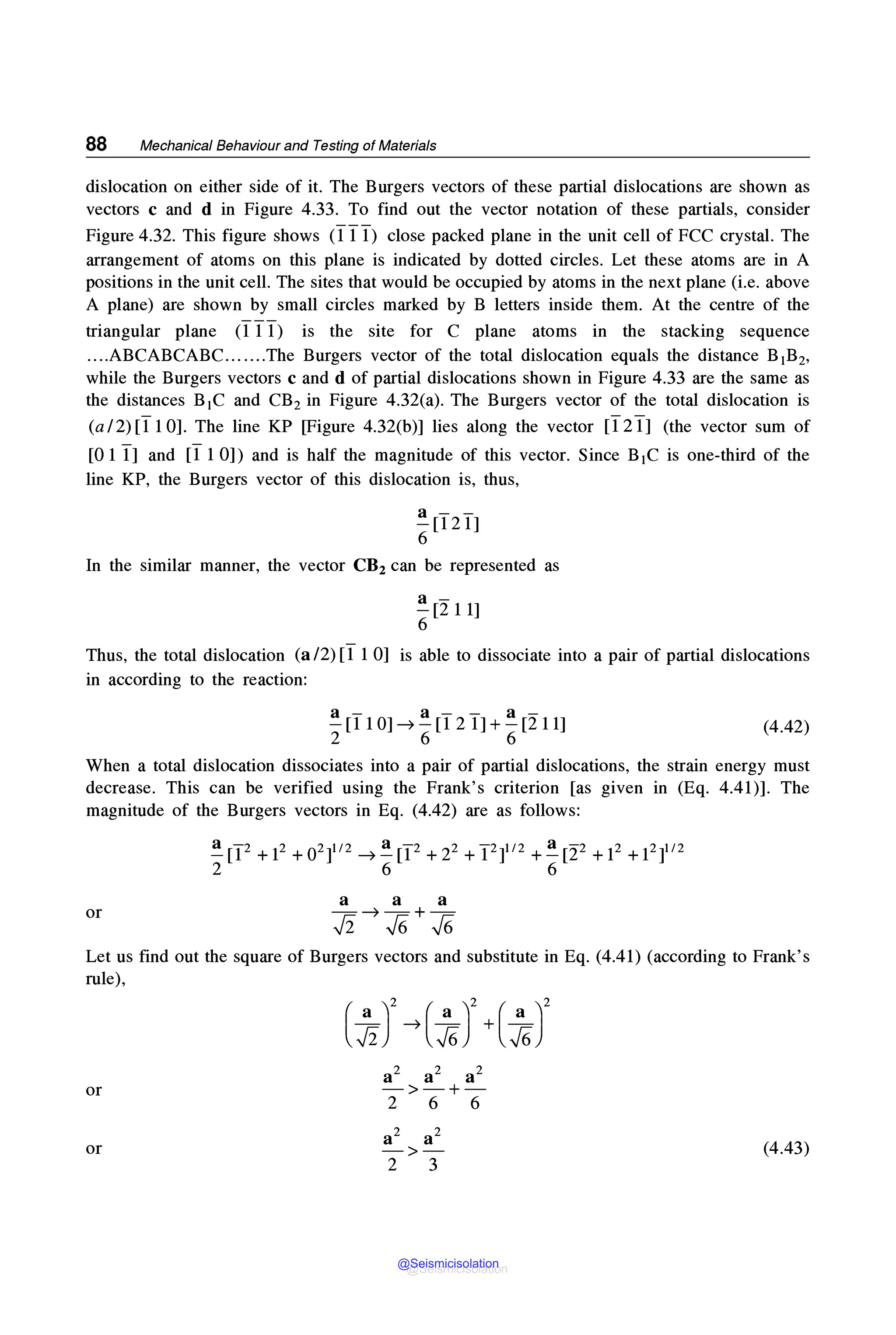 88 Mechanical Behaviour and Testing of Materials
dislocation on either side of it. The Burgers vectors of these partial dislocations are shown as
vectors c and d in Figure 4.33. To find out the vector notation of these partials, consider
Figure 4.32. This figure shows (11 1) close packed plane in the unit cell of FCC crystal. The
arrangement of atoms on this plane is indicated by dotted circles. Let these atoms are in A
positions in the unit cell. The sites that would be occupied by atoms in the next plane (i.e. above
A plane) are shown by small circles marked by B letters inside them. At the centre of the
triangular plane (1 11) is the site for C plane atoms in the stacking sequence
....ABCABCABC.......The Burgers vector of the total dislocation equals the distance B1B2,
while the Burgers vectors c and d of partial dislocations shown in Figure 4.33 are the same as
the distances B1C and CB2 in Figure 4.32(a). The Burgers vector of the total dislocation is
(a/2)[110]. The line KP [Figure 4.32(b)] lies along the vector [121] (the vector sum of
[0 1 1] and [11 0]) and is half the magnitude of this vector. Since B1C is one-third of the
line KP, the Burgers vector of this dislocation is, thus,
~[121]
6
In the similar manner, the vector CB2 can be represented as
~ [211]
6
Thus, the total dislocation (a/2)[11 0] is able to dissociate into a pair of partial dislocations
in according to the reaction:
a- a-- a-
-[110] ➔ -[121]+-[211]
2 6 6
(4.42)
When a total dislocation dissociates into a pair of partial dislocations, the strain energy must
decrease. This can be verified using the Frank's criterion [as given in (Eq. 4.41)]. The
magnitude of the Burgers vectors in Eq. (4.42) are as follows:
~ [I2 + i2 + 02]1/2 ➔ ~ [I2 + 22 + I2]1'2 + ~ [22 + i2 + 121112
2 6 6
a a a
or -➔ -+-
✓
2 ✓
6 ✓
6
Let us find out the square of Burgers vectors and substitute in Eq. (4.41) (according to Frank's
rule),
or
or
a2 a2 a2
->-+-
2 6 6
a2 a2
->-
2 3
(4.43)
@Seismicisolation
@Seismicisolation
 