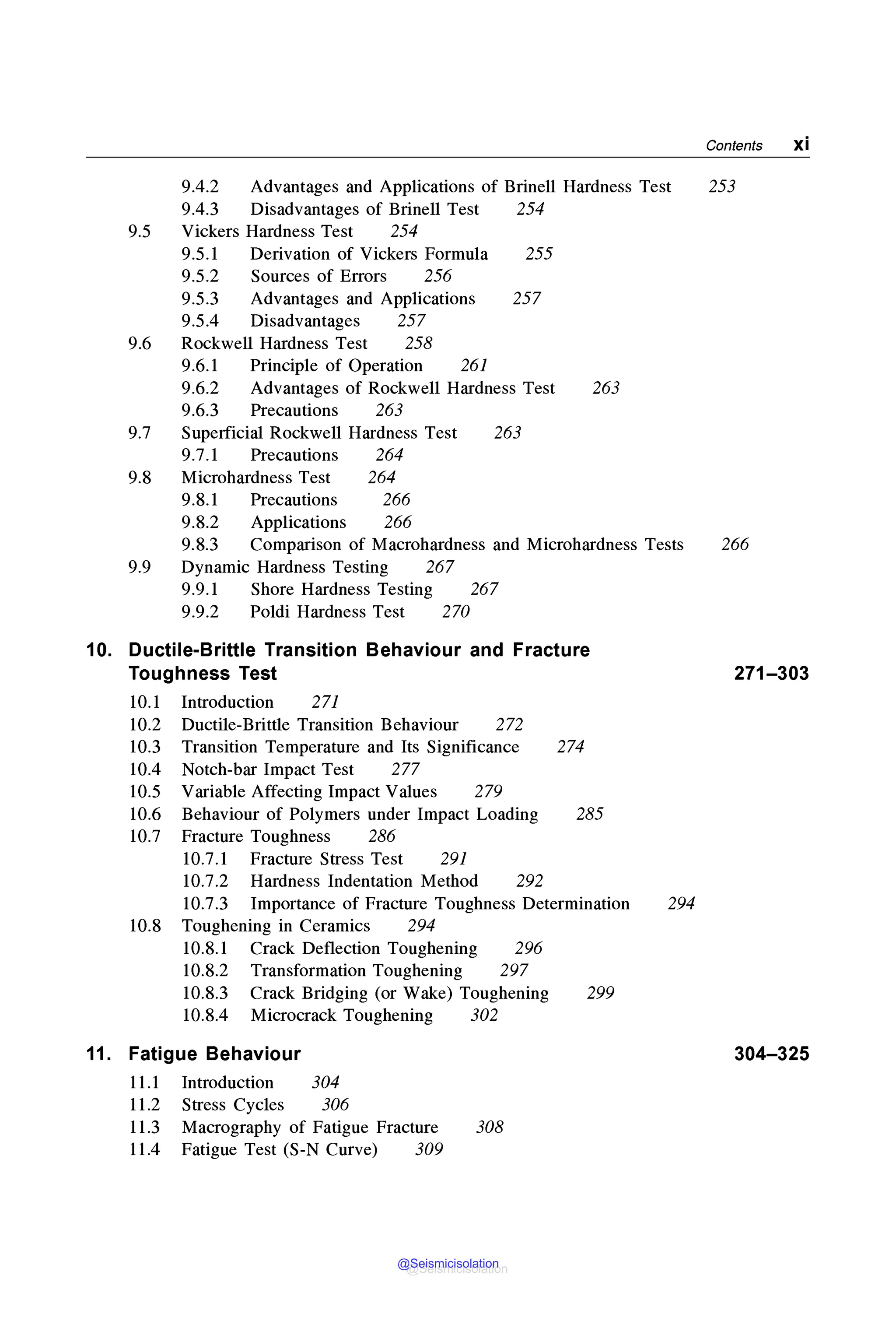 Contents xi
9.4.2 Advantages and Applications of Brinell Hardness Test 253
9.4.3 Disadvantages of Brinell Test 254
9.5 Vickers Hardness Test 254
9.5.1 Derivation of Vickers Formula 255
9.5.2 Sources of Errors 256
9.5.3 Advantages and Applications 257
9.5.4 Disadvantages 257
9.6 Rockwell Hardness Test 258
9.6.1 Principle of Operation 261
9.6.2 Advantages of Rockwell Hardness Test 263
9.6.3 Precautions 263
9.7 Superficial Rockwell Hardness Test 263
9.7.1 Precautions 264
9.8 Microhardness Test 264
9.8.1 Precautions 266
9.8.2 Applications 266
9.8.3 Comparison of Macrohardness and Microhardness Tests 266
9.9 Dynamic Hardness Testing 267
9.9.1 Shore Hardness Testing 267
9.9.2 Poldi Hardness Test 270
10. Ductile-Brittle Transition Behaviour and Fracture
Toughness Test
10.1 Introduction 271
10.2 Ductile-Brittle Transition Behaviour 272
10.3 Transition Temperature and Its Significance 274
10.4 Notch-bar Impact Test 277
10.5 Variable Affecting Impact Values 279
10.6 Behaviour of Polymers under Impact Loading 285
10.7 Fracture Toughness 286
10.7.1 Fracture Stress Test 291
10.7.2 Hardness Indentation Method 292
10.7.3 Importance of Fracture Toughness Determination
10.8 Toughening in Ceramics 294
10.8.1 Crack Deflection Toughening 296
10.8.2 Transformation Toughening 297
10.8.3 Crack Bridging (or Wake) Toughening 299
10.8.4 Microcrack Toughening 302
11. Fatigue Behaviour
11.1 Introduction 304
11.2 Stress Cycles 306
11.3 Macrography of Fatigue Fracture
11.4 Fatigue Test (S-N Curve) 309
308
271-303
294
304-325
@Seismicisolation
@Seismicisolation
 