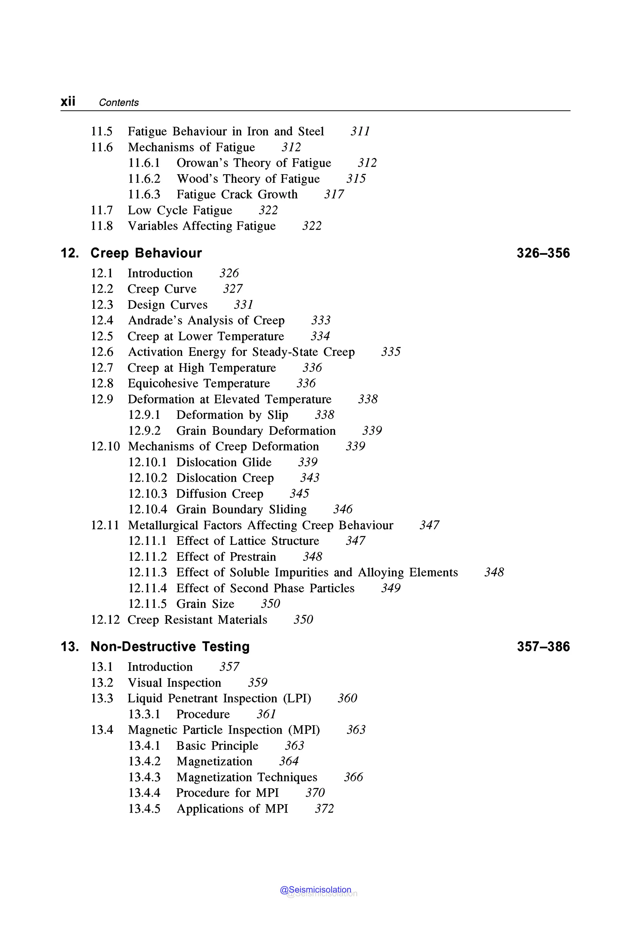 xii Contents
12.
11.5 Fatigue Behaviour in Iron and Steel 311
11.6 Mechanisms of Fatigue 312
11.6.1 Orowan's Theory of Fatigue 312
11.6.2 Wood's Theory of Fatigue 315
11.6.3 Fatigue Crack Growth 317
11.7 Low Cycle Fatigue 322
11.8 Variables Affecting Fatigue 322
Creep Behaviour
12.1 Introduction 326
12.2 Creep Curve 327
12.3 Design Curves 331
12.4 Andrade's Analysis of Creep 333
12.5 Creep at Lower Temperature 334
12.6 Activation Energy for Steady-State Creep 335
12.7 Creep at High Temperature 336
12.8 Equicohesive Temperature 336
12.9 Deformation at Elevated Temperature 338
12.9.1 Deformation by Slip 338
12.9.2 Grain Boundary Deformation
12.10 Mechanisms of Creep Deformation
339
339
12.10.1 Dislocation Glide 339
12.10.2 Dislocation Creep 343
12.10.3 Diffusion Creep 345
12.10.4 Grain Boundary Sliding 346
12.11 Metallurgical Factors Affecting Creep Behaviour
12.11.1 Effect of Lattice Structure 347
12.11.2 Effect of Prestrain 348
347
12.11.3 Effect of Soluble Impurities and Alloying Elements
12.11.4 Effect of Second Phase Particles 349
12.11.5 Grain Size 350
12.12 Creep Resistant Materials 350
13. Non-Destructive Testing
13.1 Introduction 357
13.2 Visual Inspection 359
13.3 Liquid Penetrant Inspection (LPI) 360
13.3.1 Procedure 361
13.4 Magnetic Particle Inspection (MPI) 363
13.4.1 Basic Principle 363
13.4.2 Magnetization 364
13.4.3 Magnetization Techniques 366
13.4.4 Procedure for MPI 370
13.4.5 Applications of MPI 372
326-356
348
357-386
@Seismicisolation
@Seismicisolation
 