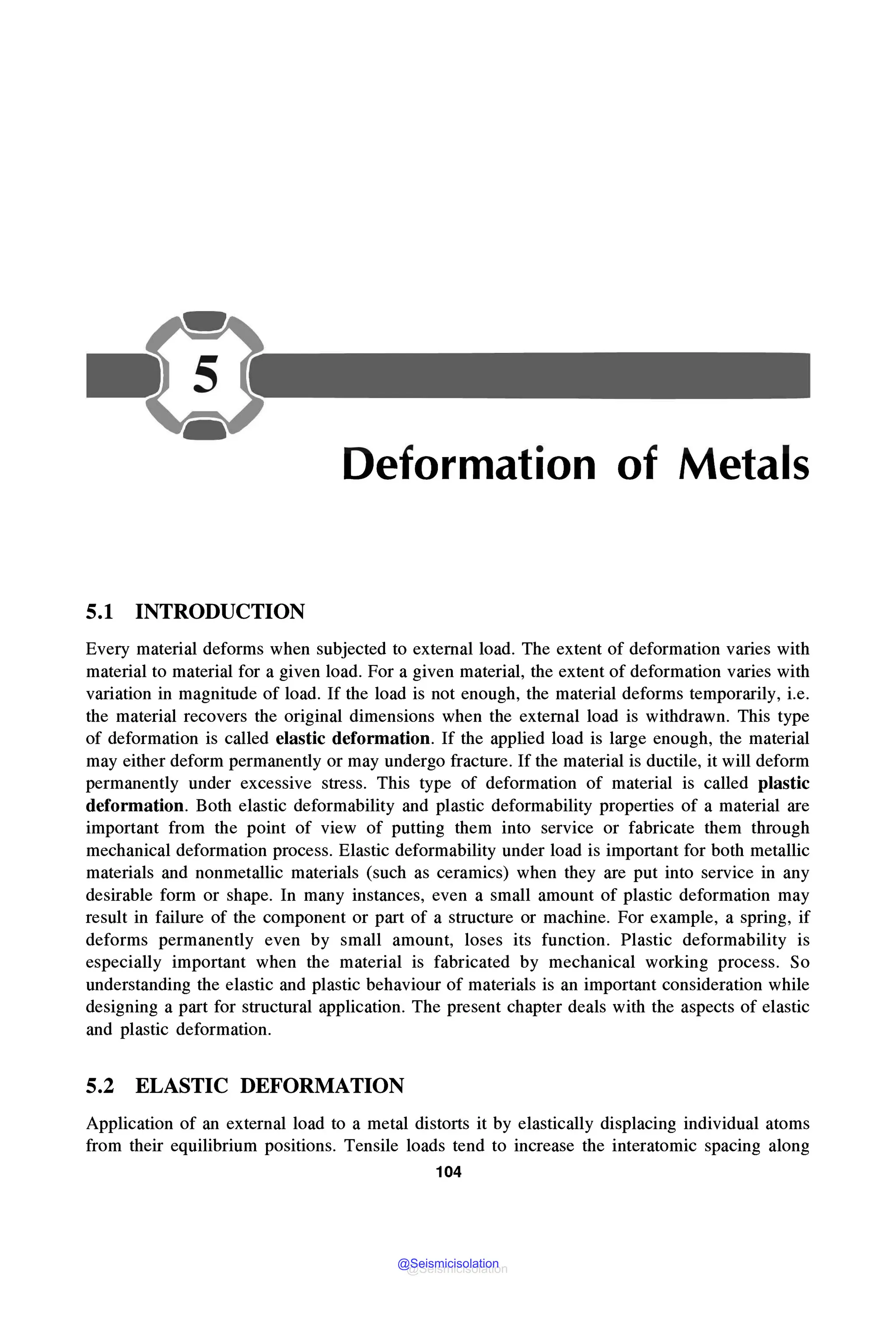 Deformation of Metals
5.1 INTRODUCTION
Every material deforms when subjected to external load. The extent of deformation varies with
material to material for a given load. For a given material, the extent of deformation varies with
variation in magnitude of load. If the load is not enough, the material deforms temporarily, i.e.
the material recovers the original dimensions when the external load is withdrawn. This type
of deformation is called elastic deformation. If the applied load is large enough, the material
may either deform permanently or may undergo fracture. If the material is ductile, it will deform
permanently under excessive stress. This type of deformation of material is called plastic
deformation. Both elastic deformability and plastic deformability properties of a material are
important from the point of view of putting them into service or fabricate them through
mechanical deformation process. Elastic deformability under load is important for both metallic
materials and nonmetallic materials (such as ceramics) when they are put into service in any
desirable form or shape. In many instances, even a small amount of plastic deformation may
result in failure of the component or part of a structure or machine. For example, a spring, if
deforms permanently even by small amount, loses its function. Plastic deformability is
especially important when the material is fabricated by mechanical working process. So
understanding the elastic and plastic behaviour of materials is an important consideration while
designing a part for structural application. The present chapter deals with the aspects of elastic
and plastic deformation.
5.2 ELASTIC DEFORMATION
Application of an external load to a metal distorts it by elastically displacing individual atoms
from their equilibrium positions. Tensile loads tend to increase the interatomic spacing along
104
@Seismicisolation
@Seismicisolation
 