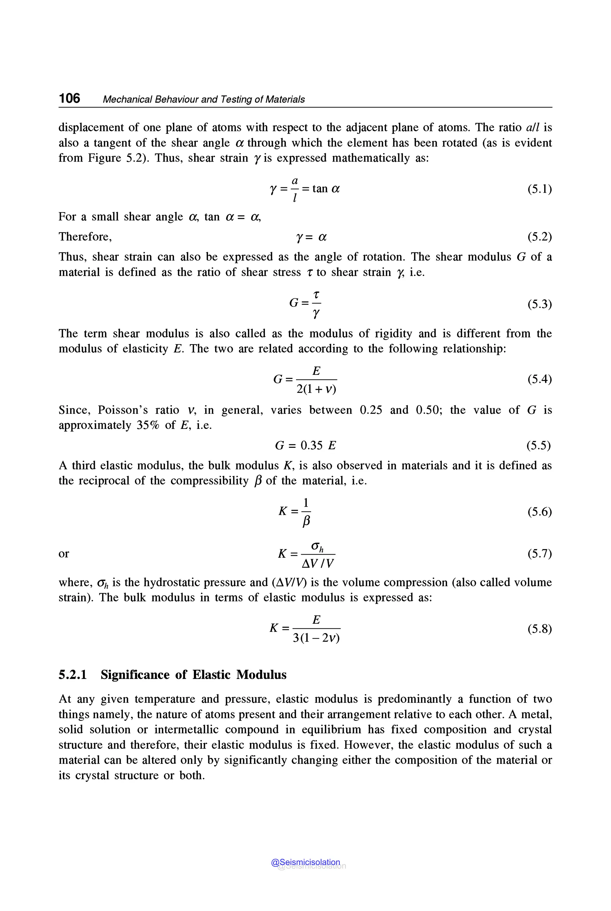 106 Mechanical Behaviour and Testing of Materials
displacement of one plane of atoms with respect to the adjacent plane of atoms. The ratio all is
also a tangent of the shear angle a through which the element has been rotated (as is evident
from Figure 5.2). Thus, shear strain r is expressed mathematically as:
For a small shear angle a, tan a = a,
Therefore,
a
r=-=tana
l
r= a
(5.1)
(5.2)
Thus, shear strain can also be expressed as the angle of rotation. The shear modulus G of a
material is defined as the ratio of shear stress r to shear strain r, i.e.
(5.3)
The term shear modulus is also called as the modulus of rigidity and is different from the
modulus of elasticity E. The two are related according to the following relationship:
G= E
2(1 + V)
(5.4)
Since, Poisson's ratio v, in general, varies between 0.25 and 0.50; the value of G is
approximately 35% of E, i.e.
G = 0.35 E (5.5)
A third elastic modulus, the bulk modulus K, is also observed in materials and it is defined as
the reciprocal of the compressibility /3 of the material, i.e.
K=_!__
/3
(5.6)
or K =---5!..ft_ (5.7)
LlVIV
where, ah is the hydrostatic pressure and (LlVIV) is the volume compression (also called volume
strain). The bulk modulus in terms of elastic modulus is expressed as:
K= E
3(1-2v)
(5.8)
5.2.1 Significance of Elastic Modulus
At any given temperature and pressure, elastic modulus is predominantly a function of two
things namely, the nature of atoms present and their arrangement relative to each other. A metal,
solid solution or intermetallic compound in equilibrium has fixed composition and crystal
structure and therefore, their elastic modulus is fixed. However, the elastic modulus of such a
material can be altered only by significantly changing either the composition of the material or
its crystal structure or both.
@Seismicisolation
@Seismicisolation
 