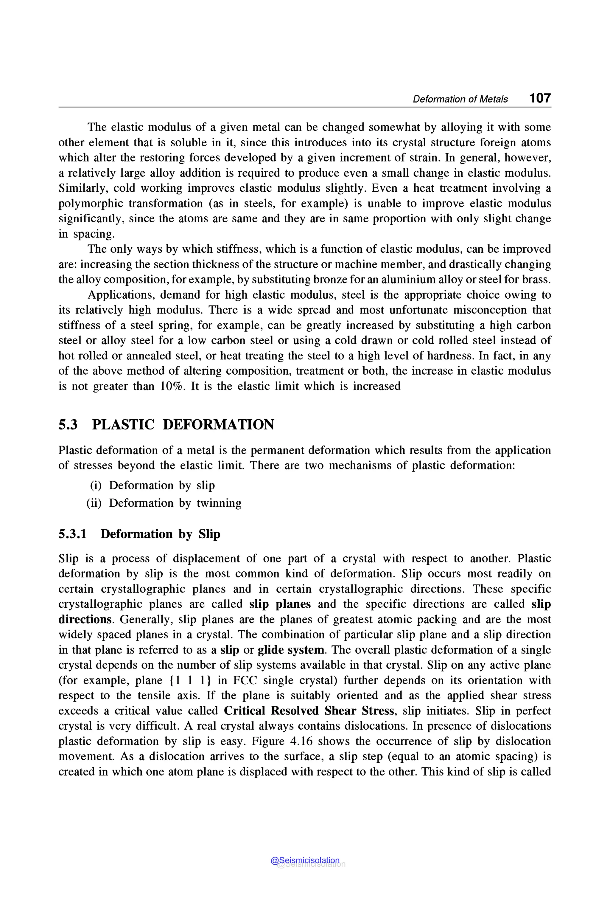 Deformation of Metals 107
The elastic modulus of a given metal can be changed somewhat by alloying it with some
other element that is soluble in it, since this introduces into its crystal structure foreign atoms
which alter the restoring forces developed by a given increment of strain. In general, however,
a relatively large alloy addition is required to produce even a small change in elastic modulus.
Similarly, cold working improves elastic modulus slightly. Even a heat treatment involving a
polymorphic transformation (as in steels, for example) is unable to improve elastic modulus
significantly, since the atoms are same and they are in same proportion with only slight change
in spacing.
The only ways by which stiffness, which is a function of elastic modulus, can be improved
are: increasing the section thickness of the structure or machine member, and drastically changing
the alloy composition, for example, by substituting bronze for an aluminium alloy or steel for brass.
Applications, demand for high elastic modulus, steel is the appropriate choice owing to
its relatively high modulus. There is a wide spread and most unfortunate misconception that
stiffness of a steel spring, for example, can be greatly increased by substituting a high carbon
steel or alloy steel for a low carbon steel or using a cold drawn or cold rolled steel instead of
hot rolled or annealed steel, or heat treating the steel to a high level of hardness. In fact, in any
of the above method of altering composition, treatment or both, the increase in elastic modulus
is not greater than 10%. It is the elastic limit which is increased
5.3 PLASTIC DEFORMATION
Plastic deformation of a metal is the permanent deformation which results from the application
of stresses beyond the elastic limit. There are two mechanisms of plastic deformation:
(i) Deformation by slip
(ii) Deformation by twinning
5.3.1 Deformation by Slip
Slip is a process of displacement of one part of a crystal with respect to another. Plastic
deformation by slip is the most common kind of deformation. Slip occurs most readily on
certain crystallographic planes and in certain crystallographic directions. These specific
crystallographic planes are called slip planes and the specific directions are called slip
directions. Generally, slip planes are the planes of greatest atomic packing and are the most
widely spaced planes in a crystal. The combination of particular slip plane and a slip direction
in that plane is referred to as a slip or glide system. The overall plastic deformation of a single
crystal depends on the number of slip systems available in that crystal. Slip on any active plane
(for example, plane {1 1 1} in FCC single crystal) further depends on its orientation with
respect to the tensile axis. If the plane is suitably oriented and as the applied shear stress
exceeds a critical value called Critical Resolved Shear Stress, slip initiates. Slip in perfect
crystal is very difficult. A real crystal always contains dislocations. In presence of dislocations
plastic deformation by slip is easy. Figure 4.16 shows the occurrence of slip by dislocation
movement. As a dislocation arrives to the surface, a slip step (equal to an atomic spacing) is
created in which one atom plane is displaced with respect to the other. This kind of slip is called
@Seismicisolation
@Seismicisolation
 